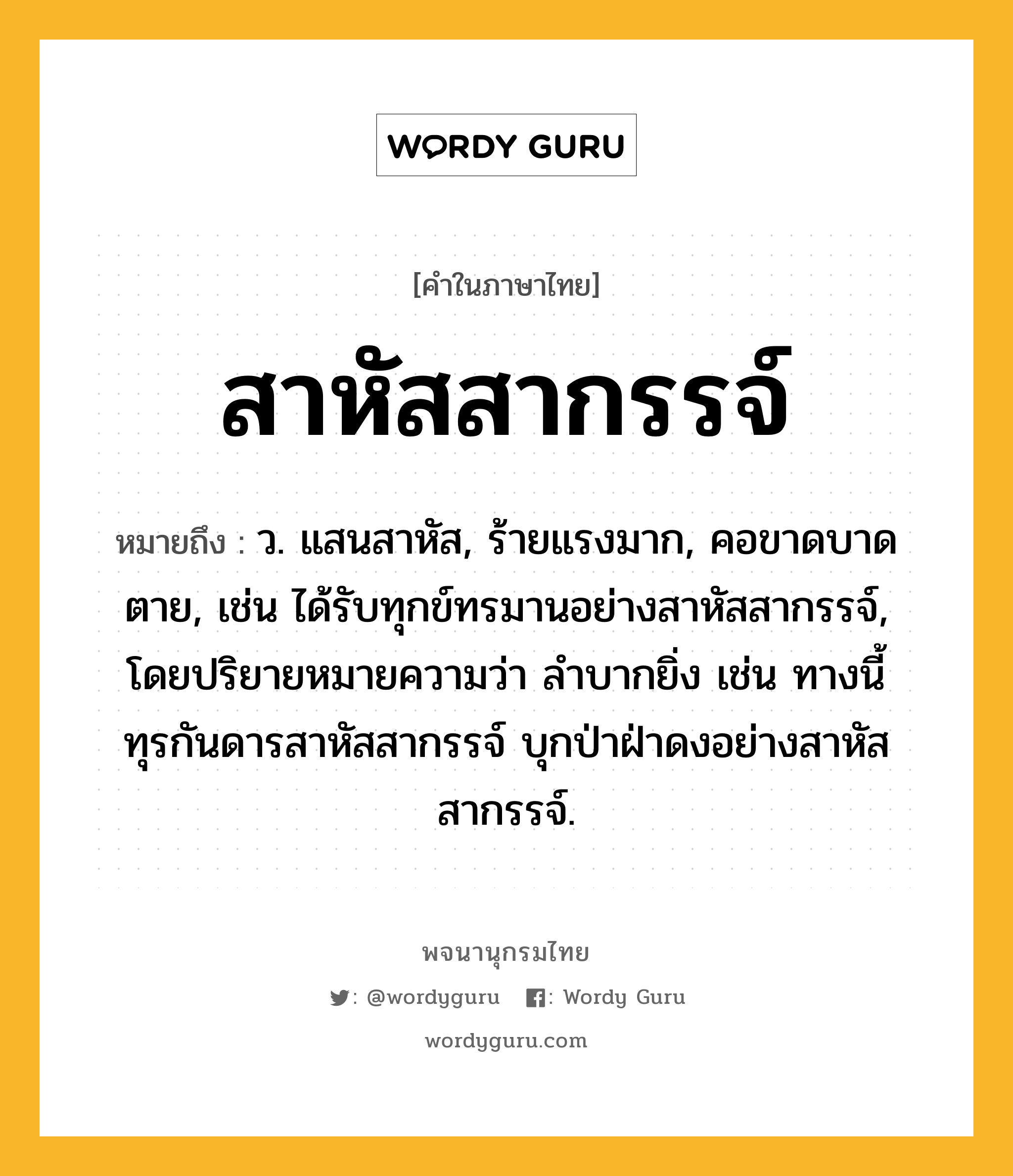 สาหัสสากรรจ์ ความหมาย หมายถึงอะไร?, คำในภาษาไทย สาหัสสากรรจ์ หมายถึง ว. แสนสาหัส, ร้ายแรงมาก, คอขาดบาดตาย, เช่น ได้รับทุกข์ทรมานอย่างสาหัสสากรรจ์, โดยปริยายหมายความว่า ลำบากยิ่ง เช่น ทางนี้ทุรกันดารสาหัสสากรรจ์ บุกป่าฝ่าดงอย่างสาหัสสากรรจ์.