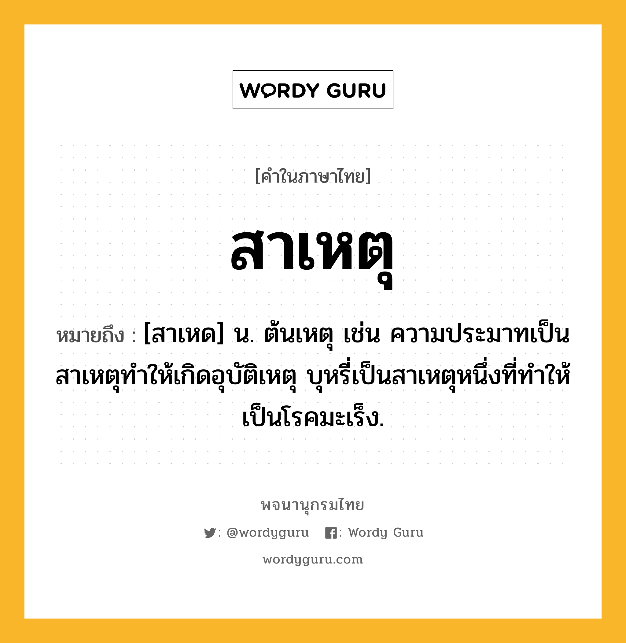 สาเหตุ ความหมาย หมายถึงอะไร?, คำในภาษาไทย สาเหตุ หมายถึง [สาเหด] น. ต้นเหตุ เช่น ความประมาทเป็นสาเหตุทำให้เกิดอุบัติเหตุ บุหรี่เป็นสาเหตุหนึ่งที่ทำให้เป็นโรคมะเร็ง.