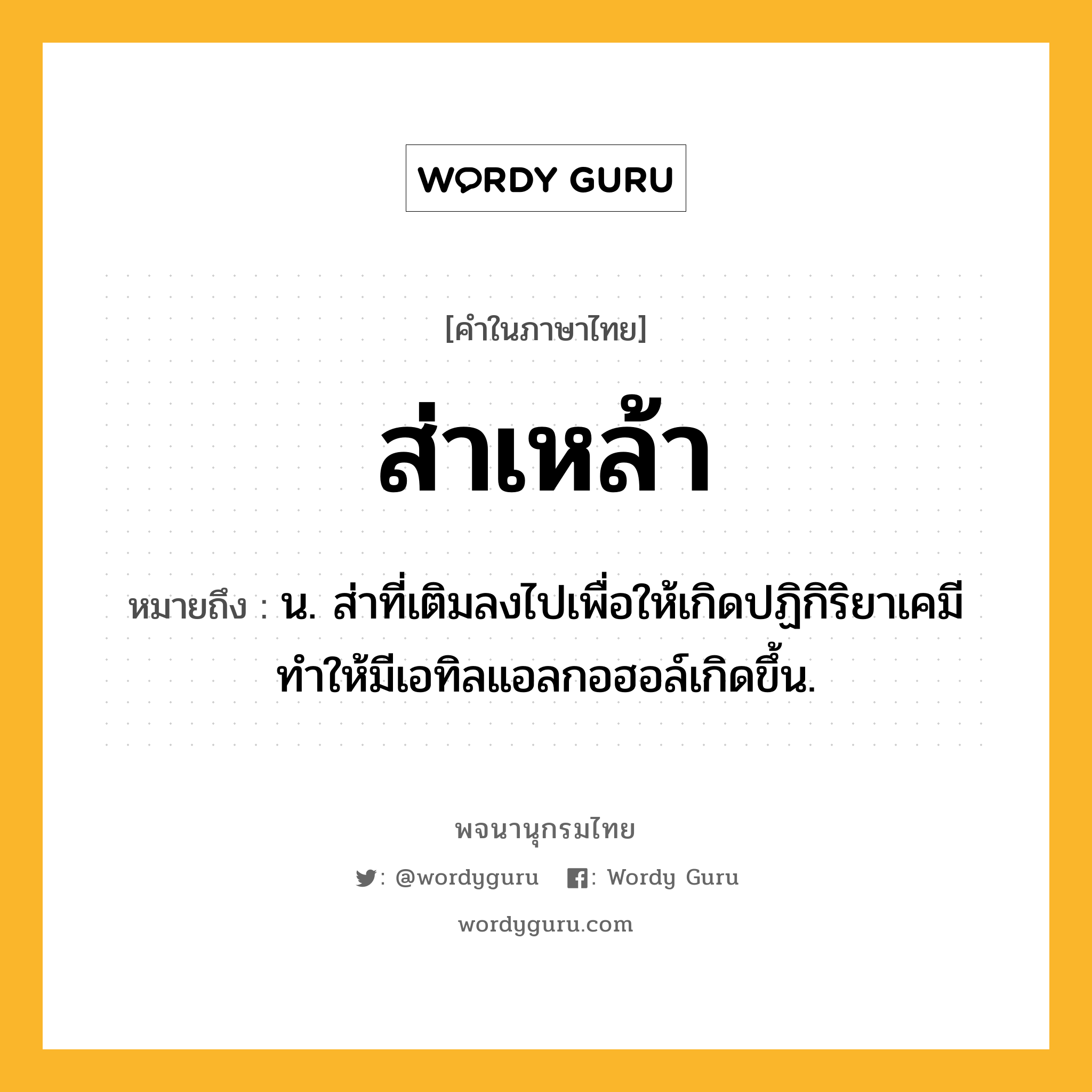 ส่าเหล้า ความหมาย หมายถึงอะไร?, คำในภาษาไทย ส่าเหล้า หมายถึง น. ส่าที่เติมลงไปเพื่อให้เกิดปฏิกิริยาเคมี ทำให้มีเอทิลแอลกอฮอล์เกิดขึ้น.