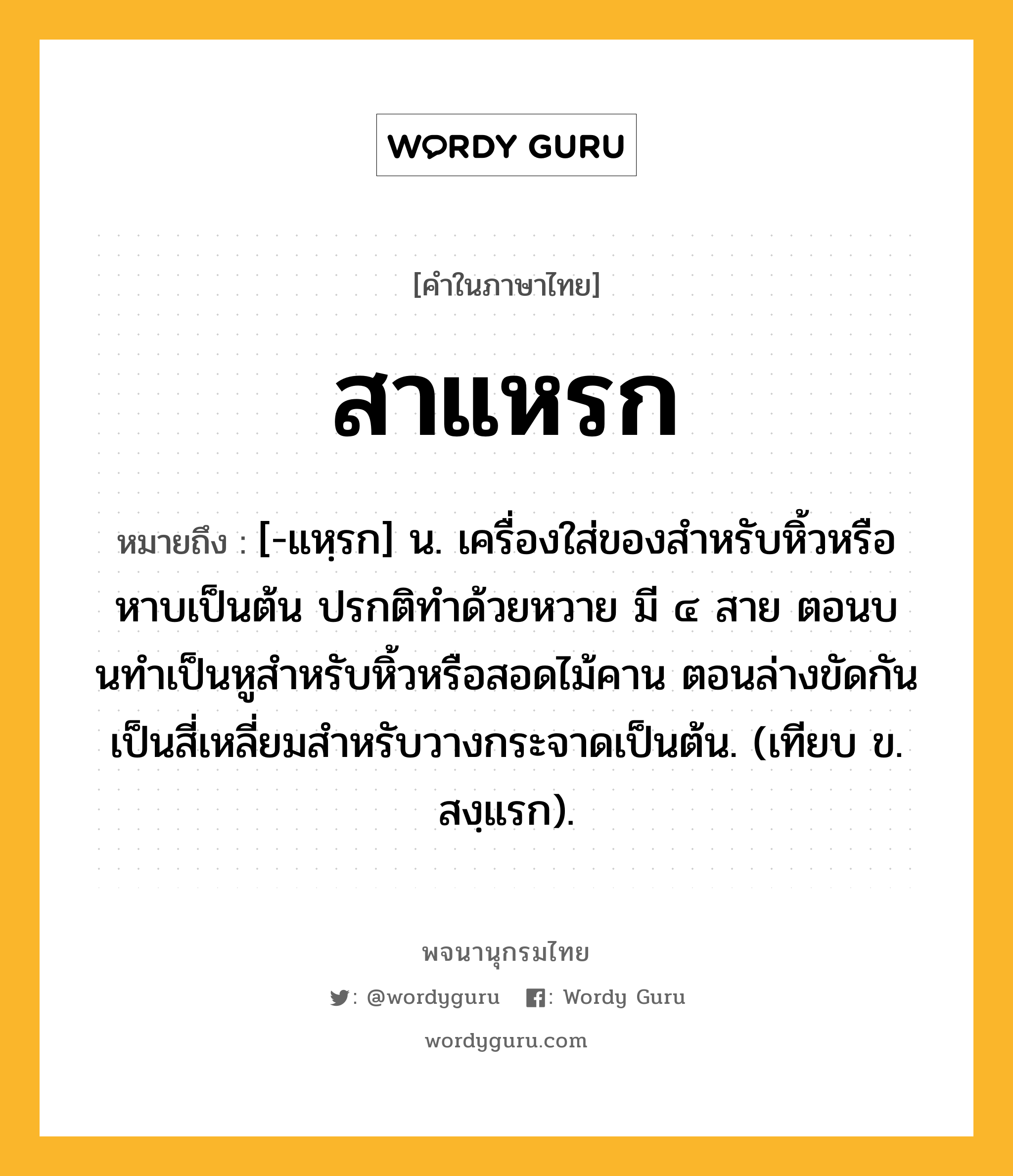 สาแหรก ความหมาย หมายถึงอะไร?, คำในภาษาไทย สาแหรก หมายถึง [-แหฺรก] น. เครื่องใส่ของสําหรับหิ้วหรือหาบเป็นต้น ปรกติทําด้วยหวาย มี ๔ สาย ตอนบนทําเป็นหูสําหรับหิ้วหรือสอดไม้คาน ตอนล่างขัดกันเป็นสี่เหลี่ยมสําหรับวางกระจาดเป็นต้น. (เทียบ ข. สงฺแรก).