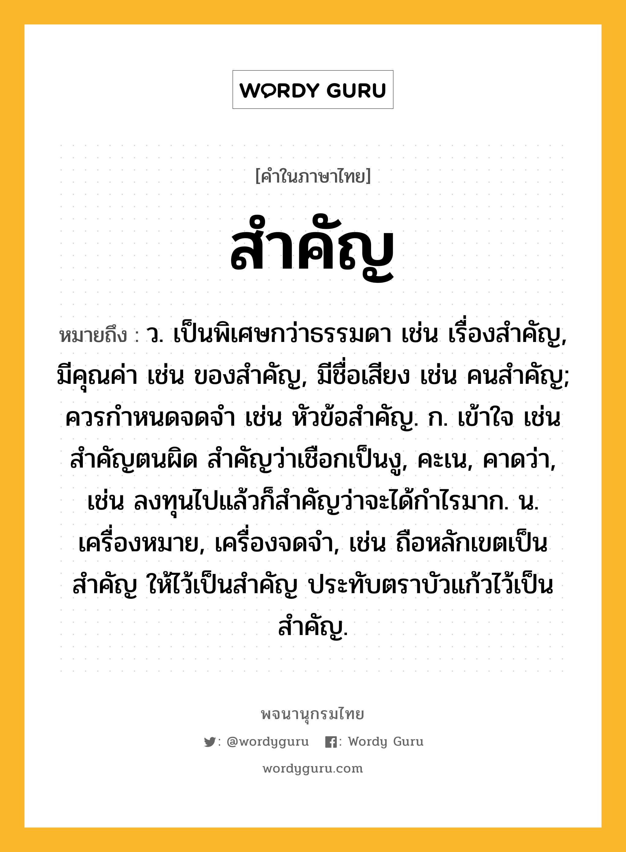 สำคัญ ความหมาย หมายถึงอะไร?, คำในภาษาไทย สำคัญ หมายถึง ว. เป็นพิเศษกว่าธรรมดา เช่น เรื่องสําคัญ, มีคุณค่า เช่น ของสําคัญ, มีชื่อเสียง เช่น คนสําคัญ; ควรกําหนดจดจํา เช่น หัวข้อสำคัญ. ก. เข้าใจ เช่น สำคัญตนผิด สำคัญว่าเชือกเป็นงู, คะเน, คาดว่า, เช่น ลงทุนไปแล้วก็สำคัญว่าจะได้กำไรมาก. น. เครื่องหมาย, เครื่องจดจํา, เช่น ถือหลักเขตเป็นสําคัญ ให้ไว้เป็นสำคัญ ประทับตราบัวแก้วไว้เป็นสำคัญ.