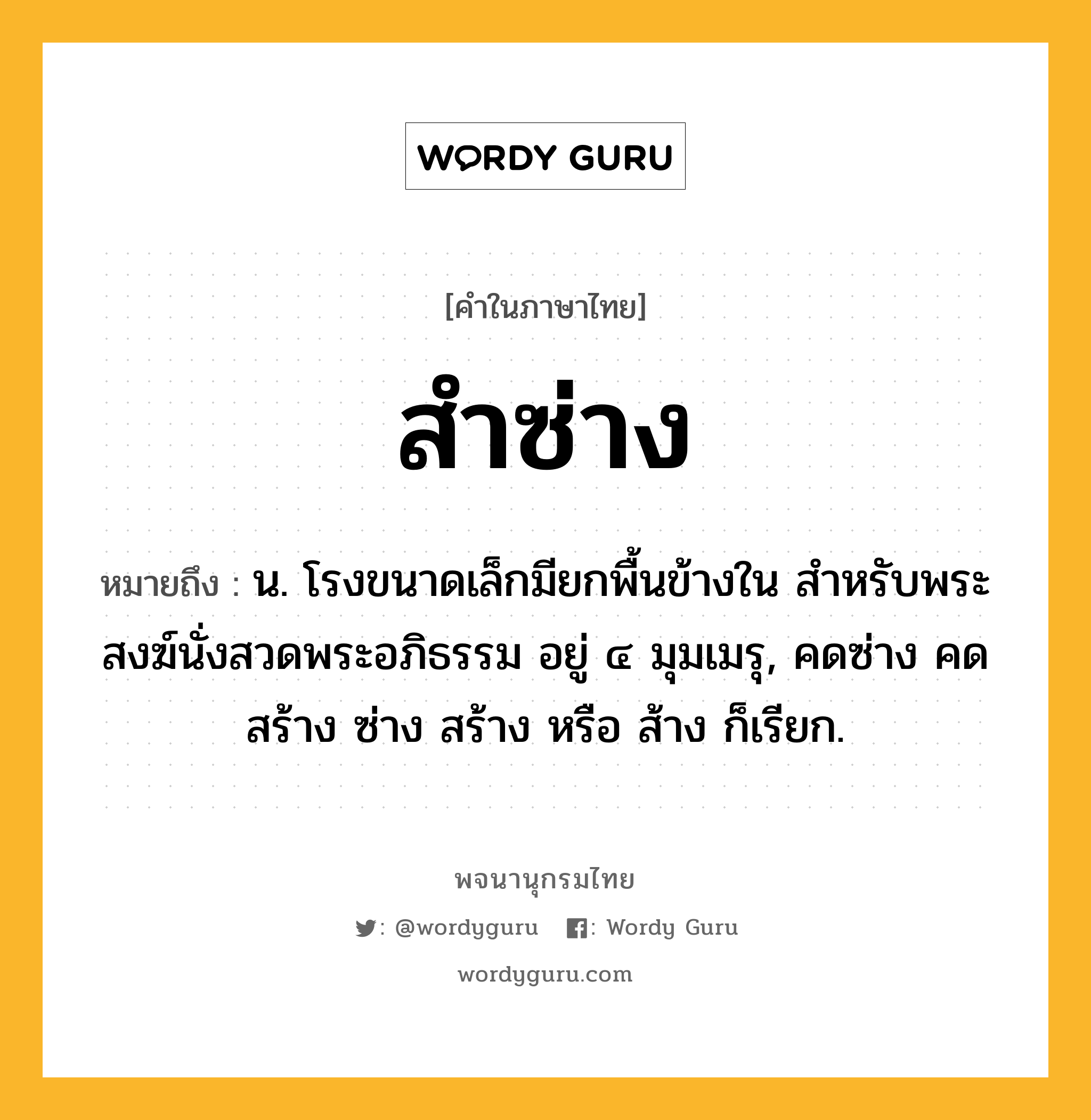 สำซ่าง ความหมาย หมายถึงอะไร?, คำในภาษาไทย สำซ่าง หมายถึง น. โรงขนาดเล็กมียกพื้นข้างใน สําหรับพระสงฆ์นั่งสวดพระอภิธรรม อยู่ ๔ มุมเมรุ, คดซ่าง คดสร้าง ซ่าง สร้าง หรือ ส้าง ก็เรียก.