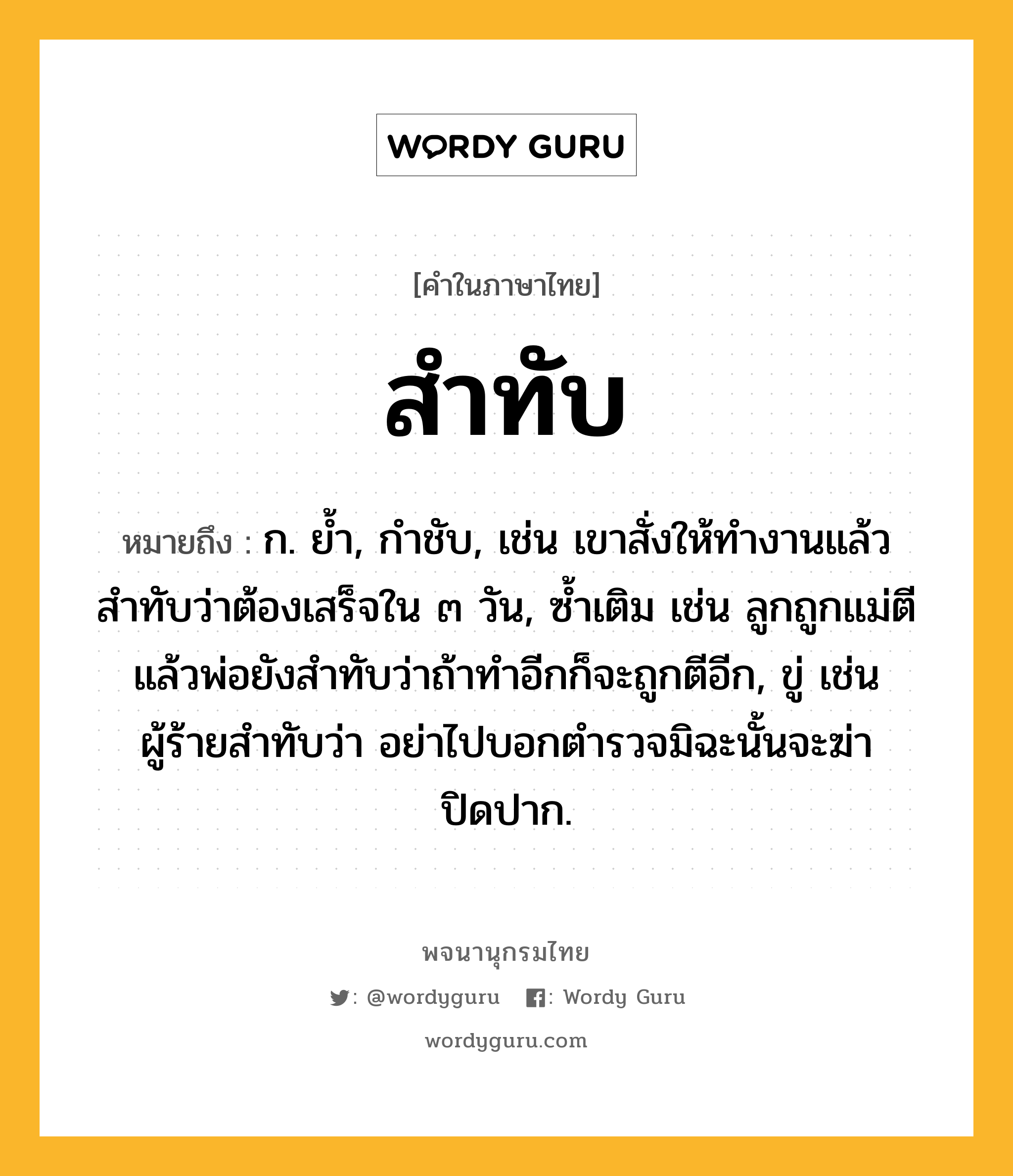 สำทับ ความหมาย หมายถึงอะไร?, คำในภาษาไทย สำทับ หมายถึง ก. ยํ้า, กำชับ, เช่น เขาสั่งให้ทำงานแล้วสำทับว่าต้องเสร็จใน ๓ วัน, ซ้ำเติม เช่น ลูกถูกแม่ตีแล้วพ่อยังสำทับว่าถ้าทำอีกก็จะถูกตีอีก, ขู่ เช่น ผู้ร้ายสำทับว่า อย่าไปบอกตำรวจมิฉะนั้นจะฆ่าปิดปาก.