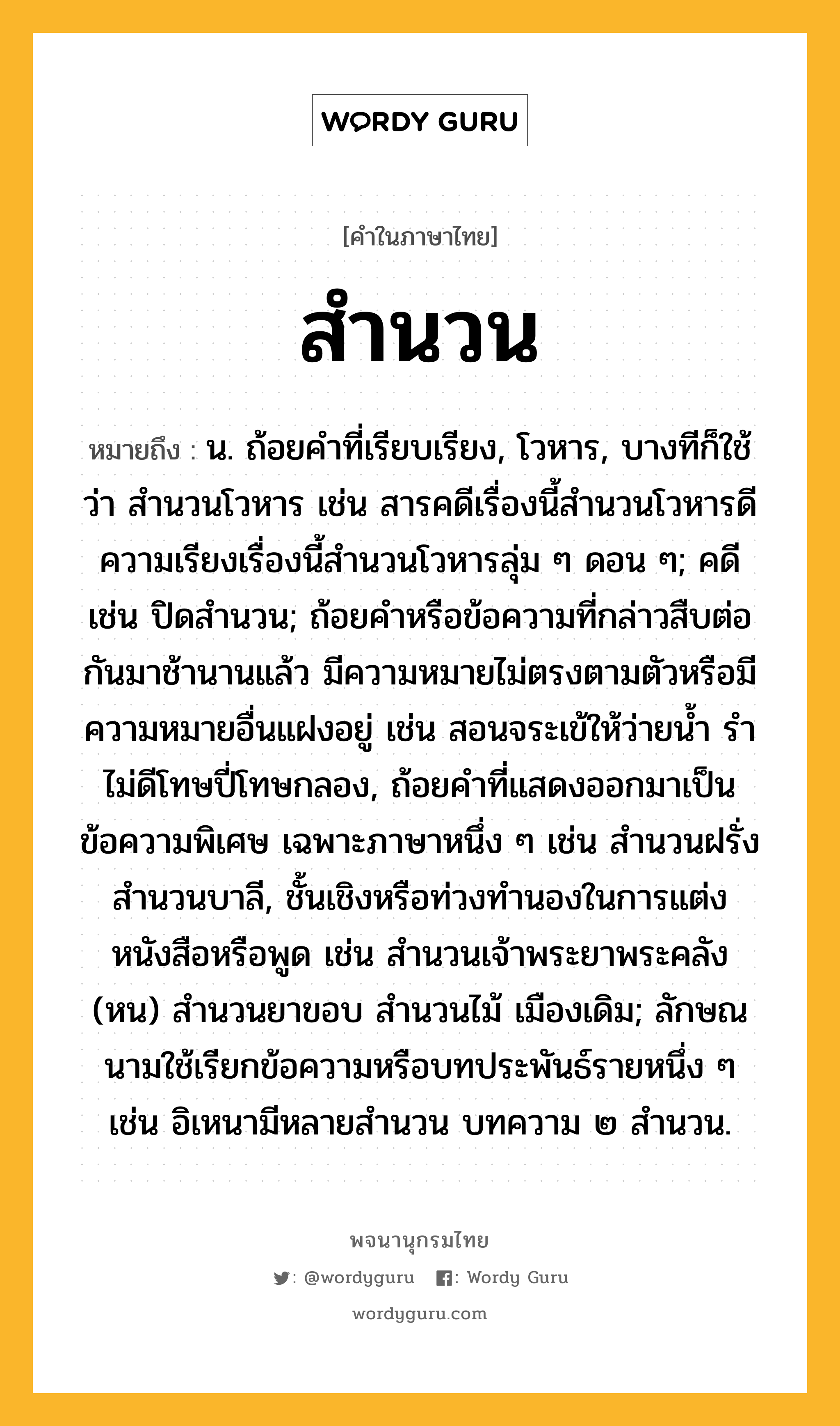 สำนวน ความหมาย หมายถึงอะไร?, คำในภาษาไทย สำนวน หมายถึง น. ถ้อยคําที่เรียบเรียง, โวหาร, บางทีก็ใช้ว่า สํานวนโวหาร เช่น สารคดีเรื่องนี้สํานวนโวหารดี ความเรียงเรื่องนี้สํานวนโวหารลุ่ม ๆ ดอน ๆ; คดี เช่น ปิดสำนวน; ถ้อยคําหรือข้อความที่กล่าวสืบต่อกันมาช้านานแล้ว มีความหมายไม่ตรงตามตัวหรือมีความหมายอื่นแฝงอยู่ เช่น สอนจระเข้ให้ว่ายนํ้า รําไม่ดีโทษปี่โทษกลอง, ถ้อยคําที่แสดงออกมาเป็นข้อความพิเศษ เฉพาะภาษาหนึ่ง ๆ เช่น สํานวนฝรั่ง สํานวนบาลี, ชั้นเชิงหรือท่วงทํานองในการแต่งหนังสือหรือพูด เช่น สํานวนเจ้าพระยาพระคลัง (หน) สํานวนยาขอบ สํานวนไม้ เมืองเดิม; ลักษณนามใช้เรียกข้อความหรือบทประพันธ์รายหนึ่ง ๆ เช่น อิเหนามีหลายสํานวน บทความ ๒ สํานวน.