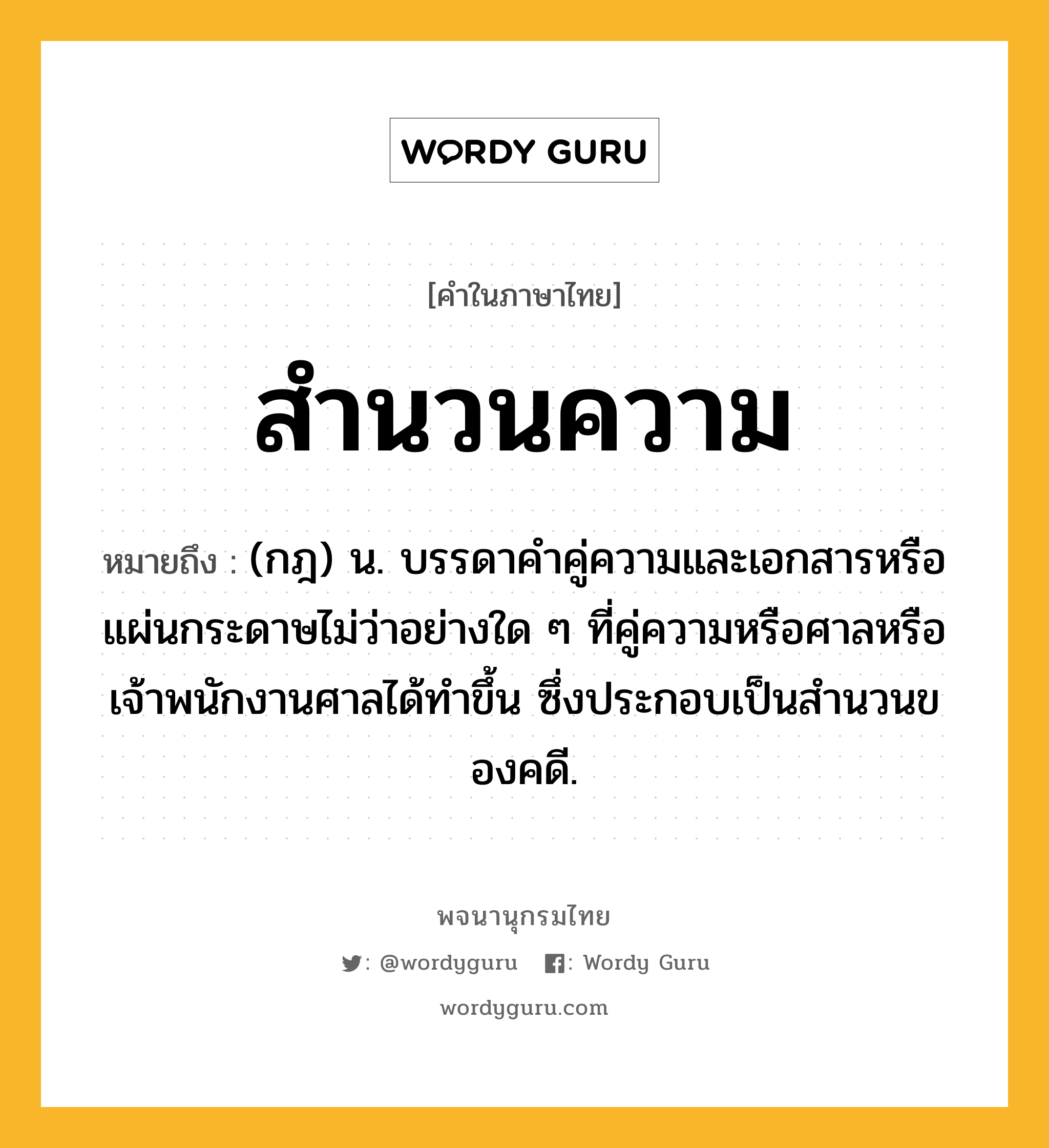 สำนวนความ ความหมาย หมายถึงอะไร?, คำในภาษาไทย สำนวนความ หมายถึง (กฎ) น. บรรดาคําคู่ความและเอกสารหรือแผ่นกระดาษไม่ว่าอย่างใด ๆ ที่คู่ความหรือศาลหรือเจ้าพนักงานศาลได้ทําขึ้น ซึ่งประกอบเป็นสํานวนของคดี.