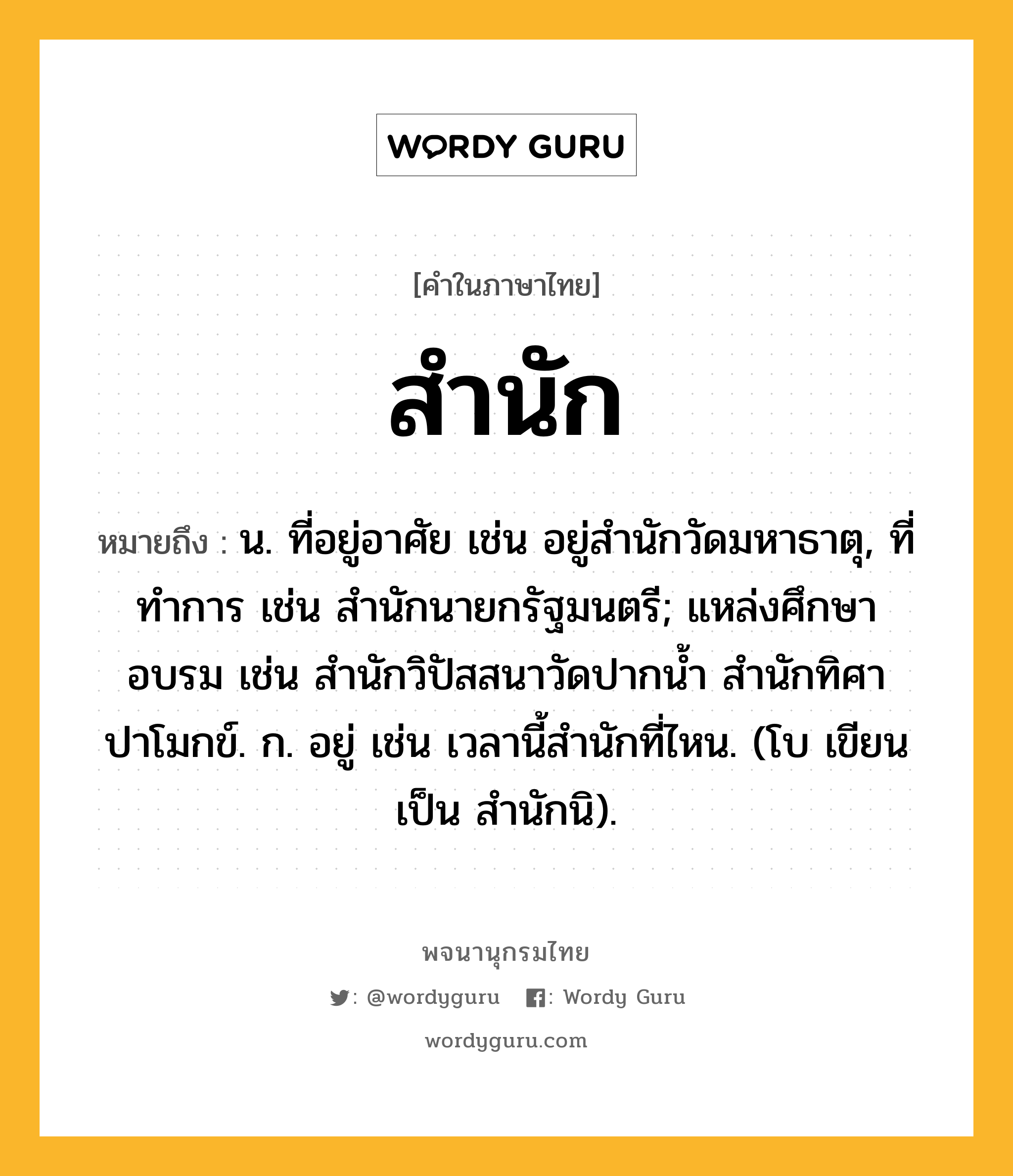 สำนัก ความหมาย หมายถึงอะไร?, คำในภาษาไทย สำนัก หมายถึง น. ที่อยู่อาศัย เช่น อยู่สำนักวัดมหาธาตุ, ที่ทําการ เช่น สํานักนายกรัฐมนตรี; แหล่งศึกษาอบรม เช่น สํานักวิปัสสนาวัดปากน้ำ สำนักทิศาปาโมกข์. ก. อยู่ เช่น เวลานี้สํานักที่ไหน. (โบ เขียนเป็น สํานักนิ).