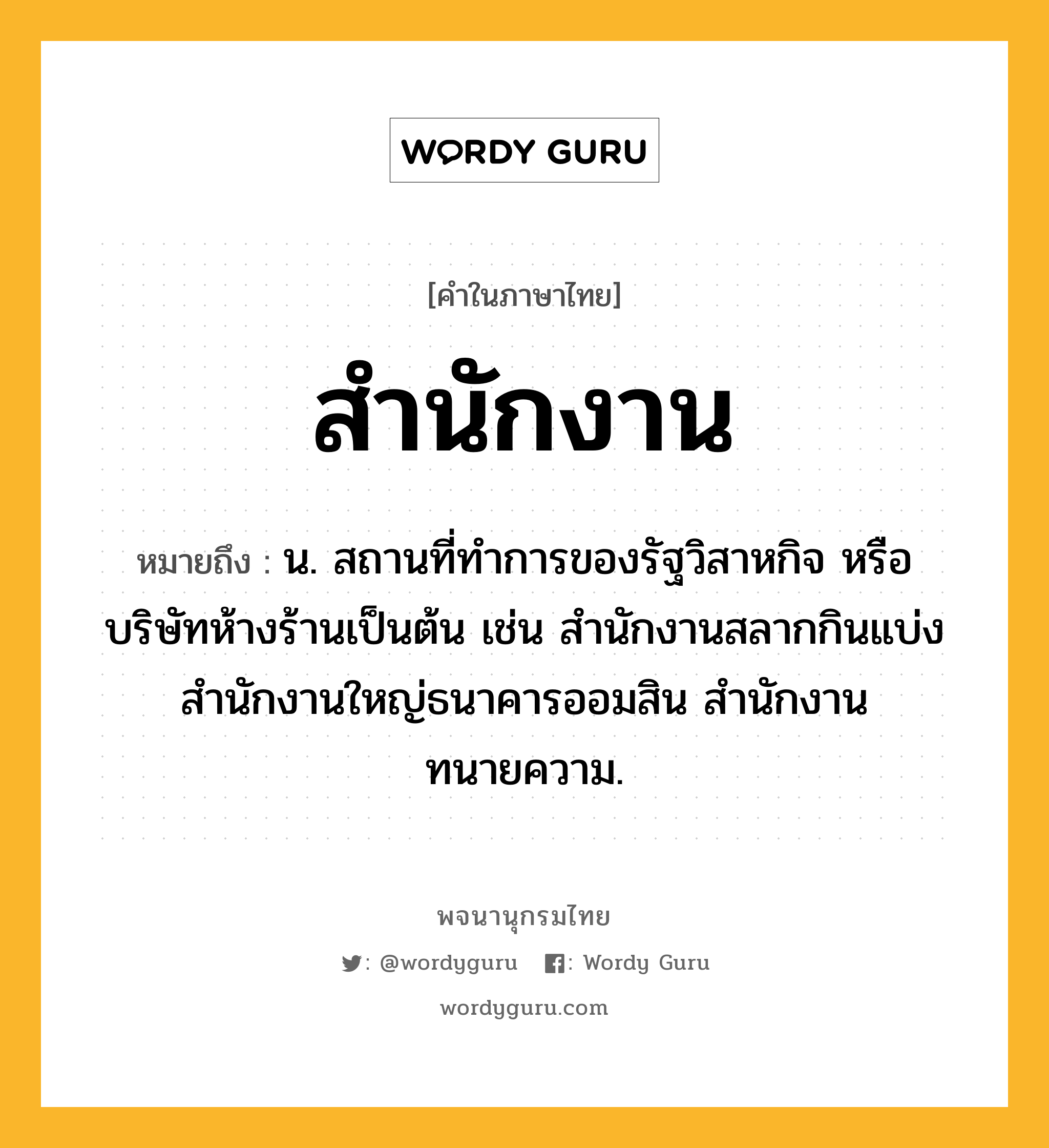 สำนักงาน ความหมาย หมายถึงอะไร?, คำในภาษาไทย สำนักงาน หมายถึง น. สถานที่ทำการของรัฐวิสาหกิจ หรือบริษัทห้างร้านเป็นต้น เช่น สำนักงานสลากกินแบ่ง สำนักงานใหญ่ธนาคารออมสิน สำนักงานทนายความ.