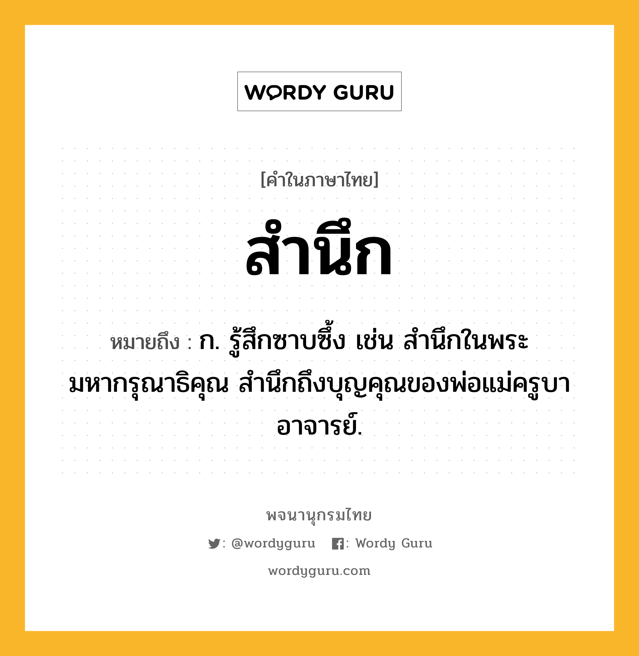 สำนึก ความหมาย หมายถึงอะไร?, คำในภาษาไทย สำนึก หมายถึง ก. รู้สึกซาบซึ้ง เช่น สำนึกในพระมหากรุณาธิคุณ สำนึกถึงบุญคุณของพ่อแม่ครูบาอาจารย์.