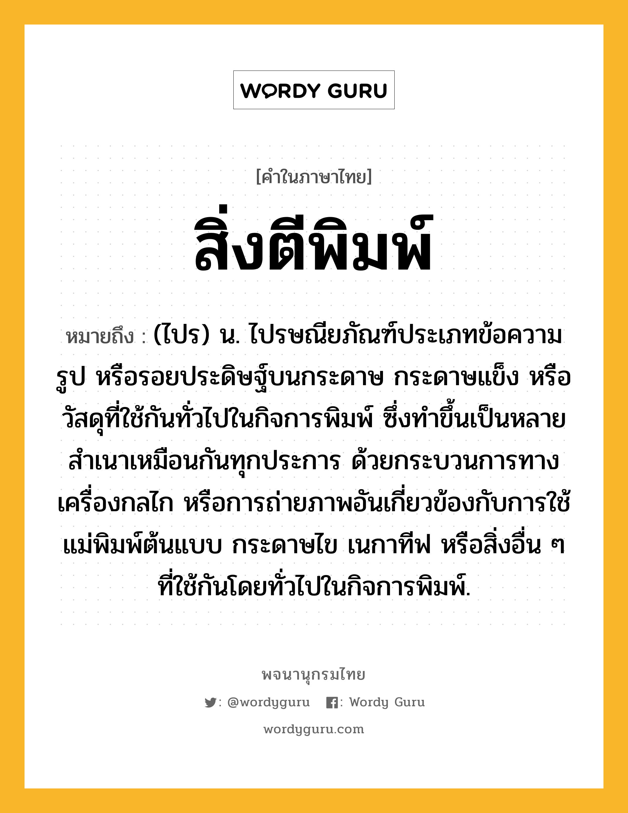 สิ่งตีพิมพ์ ความหมาย หมายถึงอะไร?, คำในภาษาไทย สิ่งตีพิมพ์ หมายถึง (ไปร) น. ไปรษณียภัณฑ์ประเภทข้อความ รูป หรือรอยประดิษฐ์บนกระดาษ กระดาษแข็ง หรือวัสดุที่ใช้กันทั่วไปในกิจการพิมพ์ ซึ่งทำขึ้นเป็นหลายสำเนาเหมือนกันทุกประการ ด้วยกระบวนการทางเครื่องกลไก หรือการถ่ายภาพอันเกี่ยวข้องกับการใช้แม่พิมพ์ต้นแบบ กระดาษไข เนกาทีฟ หรือสิ่งอื่น ๆ ที่ใช้กันโดยทั่วไปในกิจการพิมพ์.