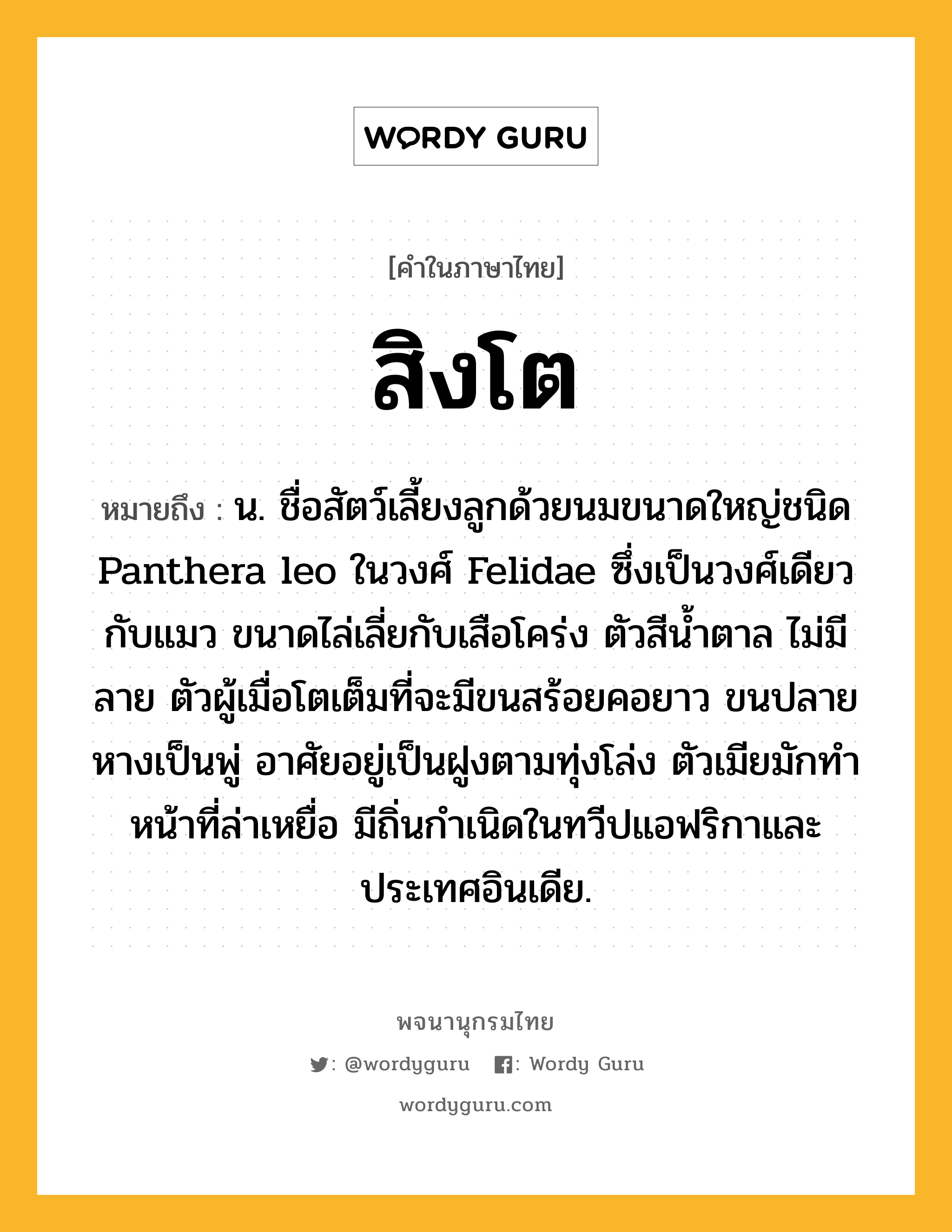 สิงโต ความหมาย หมายถึงอะไร?, คำในภาษาไทย สิงโต หมายถึง น. ชื่อสัตว์เลี้ยงลูกด้วยนมขนาดใหญ่ชนิด Panthera leo ในวงศ์ Felidae ซึ่งเป็นวงศ์เดียวกับแมว ขนาดไล่เลี่ยกับเสือโคร่ง ตัวสีนํ้าตาล ไม่มีลาย ตัวผู้เมื่อโตเต็มที่จะมีขนสร้อยคอยาว ขนปลายหางเป็นพู่ อาศัยอยู่เป็นฝูงตามทุ่งโล่ง ตัวเมียมักทําหน้าที่ล่าเหยื่อ มีถิ่นกําเนิดในทวีปแอฟริกาและประเทศอินเดีย.