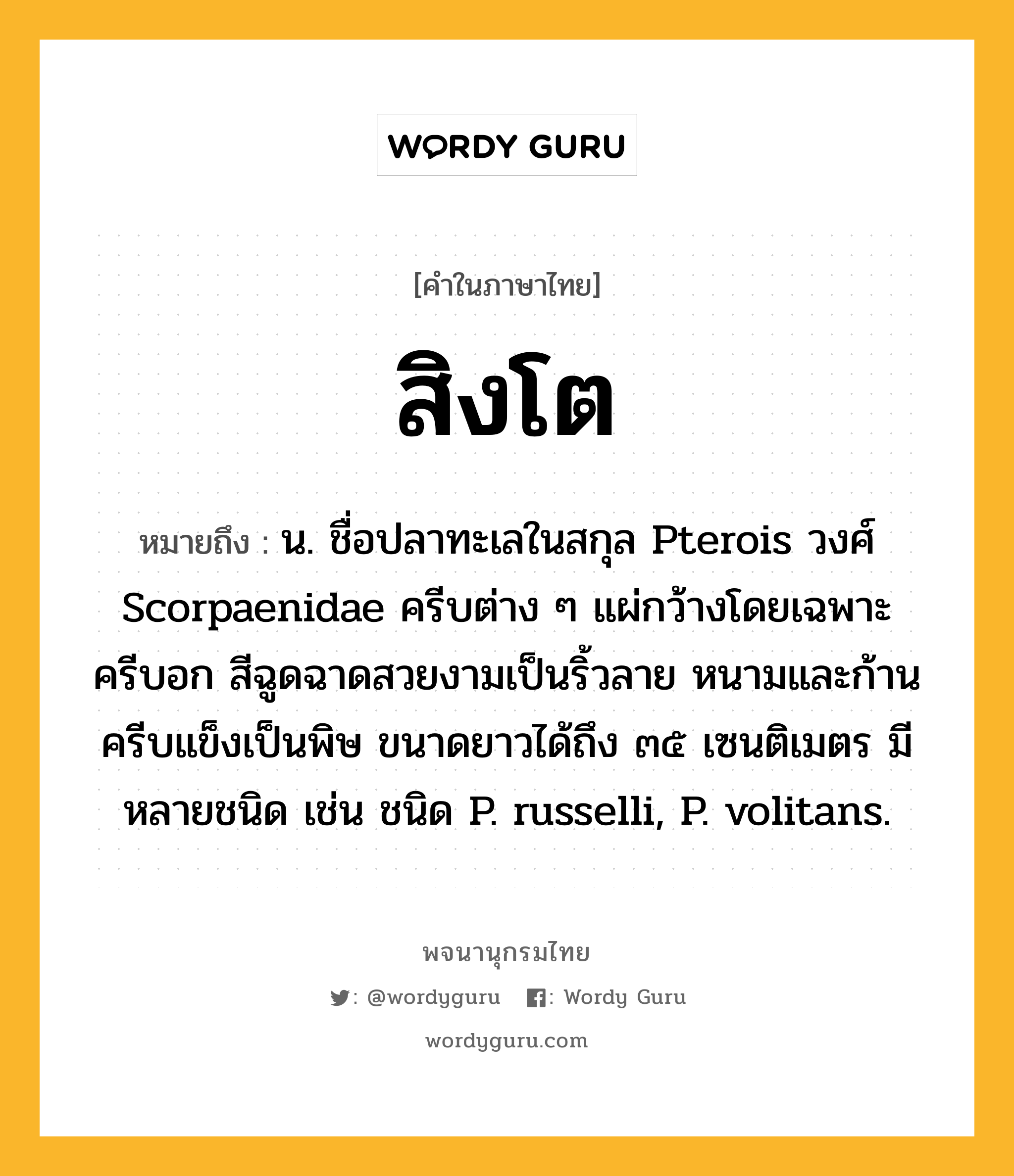 สิงโต ความหมาย หมายถึงอะไร?, คำในภาษาไทย สิงโต หมายถึง น. ชื่อปลาทะเลในสกุล Pterois วงศ์ Scorpaenidae ครีบต่าง ๆ แผ่กว้างโดยเฉพาะครีบอก สีฉูดฉาดสวยงามเป็นริ้วลาย หนามและก้านครีบแข็งเป็นพิษ ขนาดยาวได้ถึง ๓๕ เซนติเมตร มีหลายชนิด เช่น ชนิด P. russelli, P. volitans.