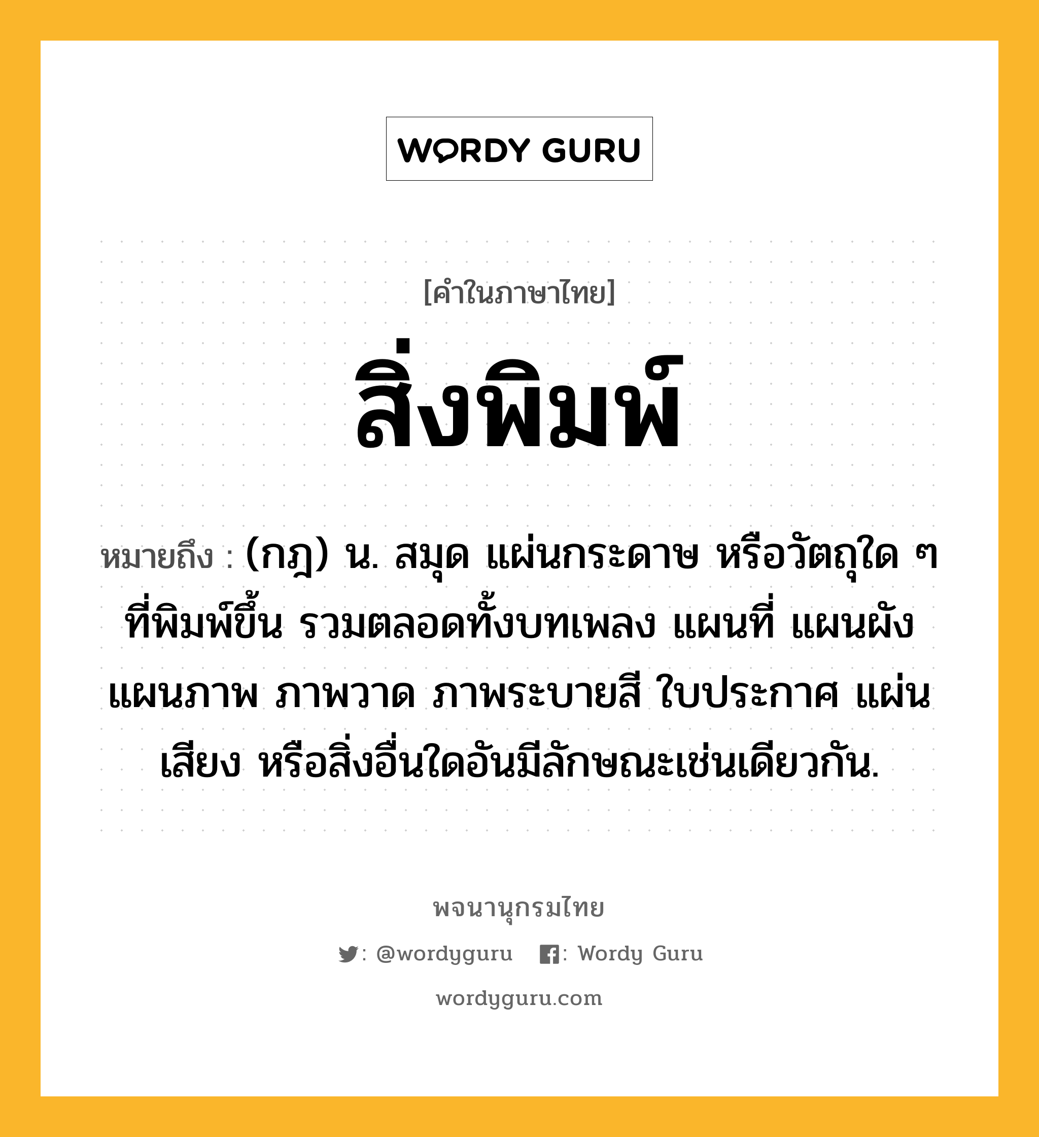 สิ่งพิมพ์ ความหมาย หมายถึงอะไร?, คำในภาษาไทย สิ่งพิมพ์ หมายถึง (กฎ) น. สมุด แผ่นกระดาษ หรือวัตถุใด ๆ ที่พิมพ์ขึ้น รวมตลอดทั้งบทเพลง แผนที่ แผนผัง แผนภาพ ภาพวาด ภาพระบายสี ใบประกาศ แผ่นเสียง หรือสิ่งอื่นใดอันมีลักษณะเช่นเดียวกัน.