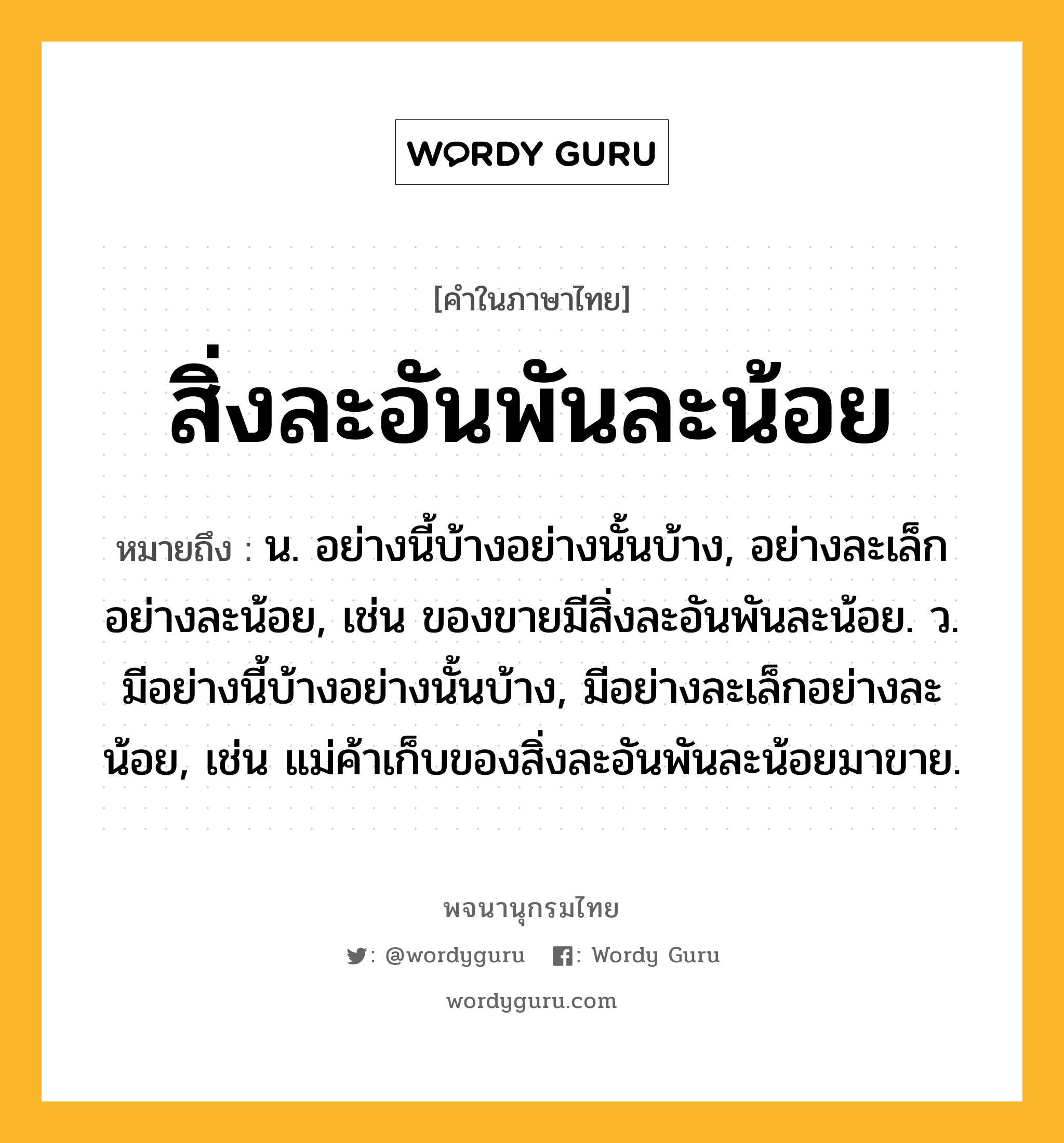 สิ่งละอันพันละน้อย ความหมาย หมายถึงอะไร?, คำในภาษาไทย สิ่งละอันพันละน้อย หมายถึง น. อย่างนี้บ้างอย่างนั้นบ้าง, อย่างละเล็กอย่างละน้อย, เช่น ของขายมีสิ่งละอันพันละน้อย. ว. มีอย่างนี้บ้างอย่างนั้นบ้าง, มีอย่างละเล็กอย่างละน้อย, เช่น แม่ค้าเก็บของสิ่งละอันพันละน้อยมาขาย.