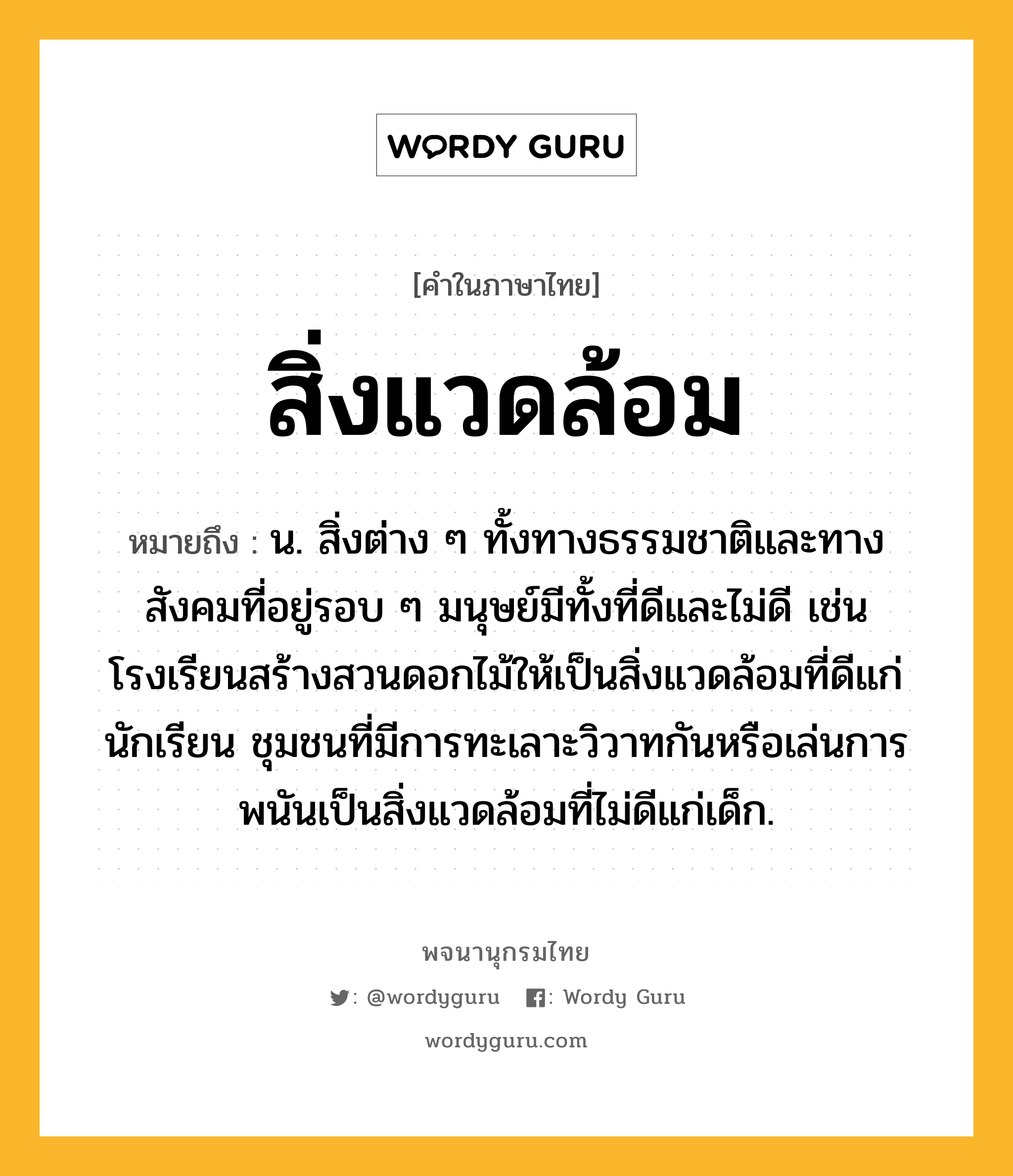 สิ่งแวดล้อม ความหมาย หมายถึงอะไร?, คำในภาษาไทย สิ่งแวดล้อม หมายถึง น. สิ่งต่าง ๆ ทั้งทางธรรมชาติและทางสังคมที่อยู่รอบ ๆ มนุษย์มีทั้งที่ดีและไม่ดี เช่น โรงเรียนสร้างสวนดอกไม้ให้เป็นสิ่งแวดล้อมที่ดีแก่นักเรียน ชุมชนที่มีการทะเลาะวิวาทกันหรือเล่นการพนันเป็นสิ่งแวดล้อมที่ไม่ดีแก่เด็ก.