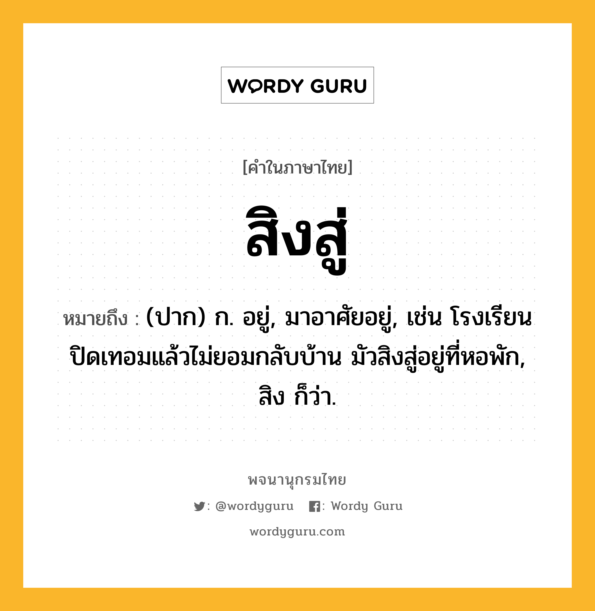 สิงสู่ ความหมาย หมายถึงอะไร?, คำในภาษาไทย สิงสู่ หมายถึง (ปาก) ก. อยู่, มาอาศัยอยู่, เช่น โรงเรียนปิดเทอมแล้วไม่ยอมกลับบ้าน มัวสิงสู่อยู่ที่หอพัก, สิง ก็ว่า.