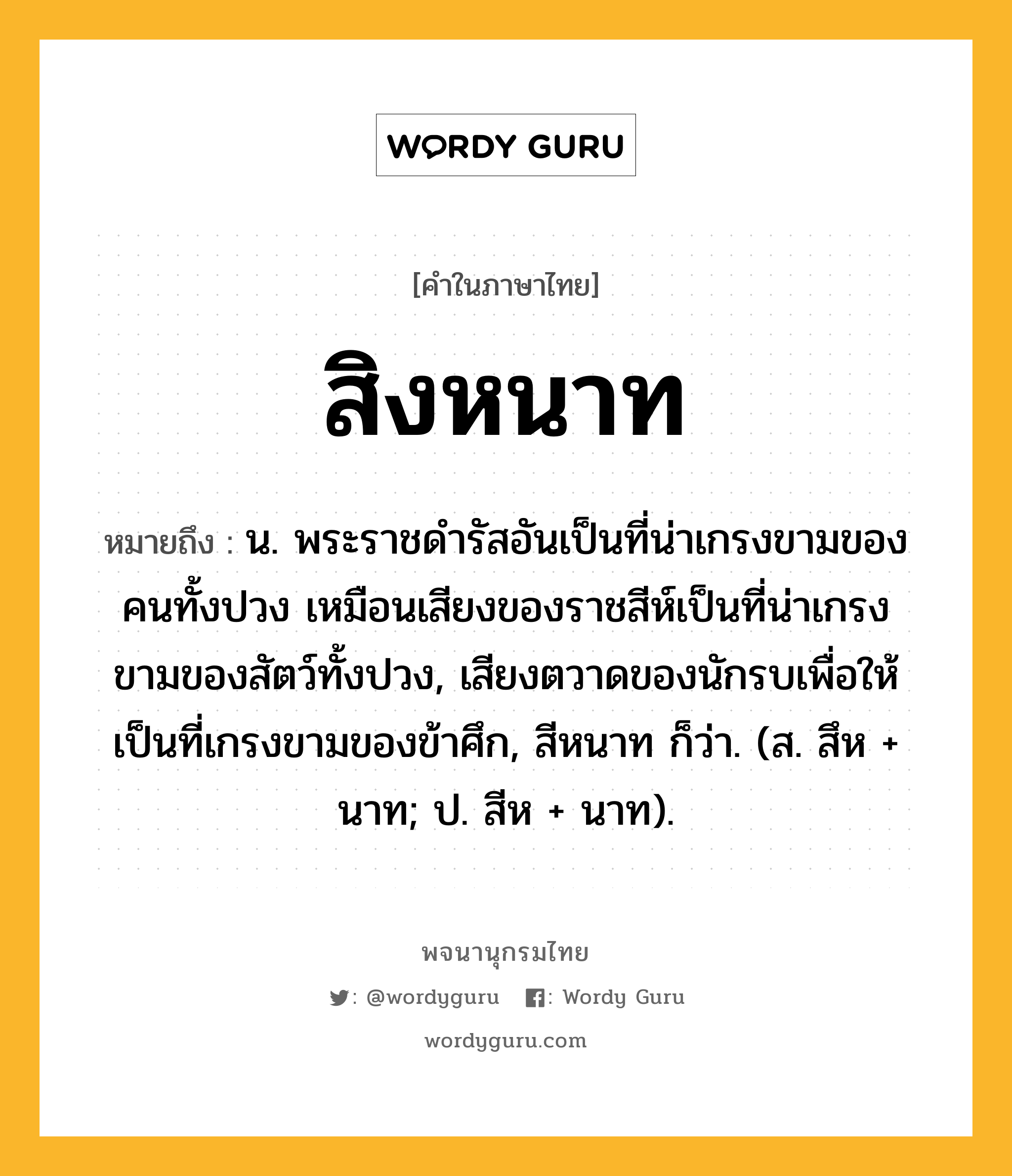 สิงหนาท ความหมาย หมายถึงอะไร?, คำในภาษาไทย สิงหนาท หมายถึง น. พระราชดํารัสอันเป็นที่น่าเกรงขามของคนทั้งปวง เหมือนเสียงของราชสีห์เป็นที่น่าเกรงขามของสัตว์ทั้งปวง, เสียงตวาดของนักรบเพื่อให้เป็นที่เกรงขามของข้าศึก, สีหนาท ก็ว่า. (ส. สึห + นาท; ป. สีห + นาท).