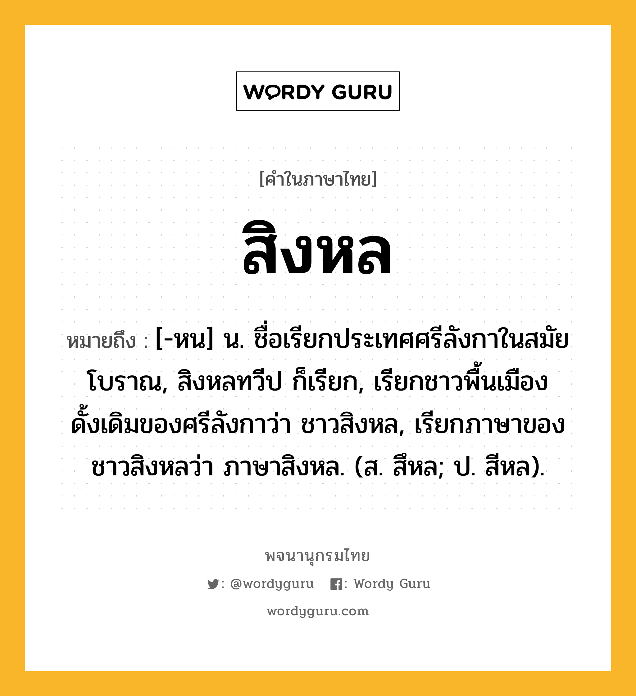 สิงหล ความหมาย หมายถึงอะไร?, คำในภาษาไทย สิงหล หมายถึง [-หน] น. ชื่อเรียกประเทศศรีลังกาในสมัยโบราณ, สิงหลทวีป ก็เรียก, เรียกชาวพื้นเมืองดั้งเดิมของศรีลังกาว่า ชาวสิงหล, เรียกภาษาของชาวสิงหลว่า ภาษาสิงหล. (ส. สึหล; ป. สีหล).