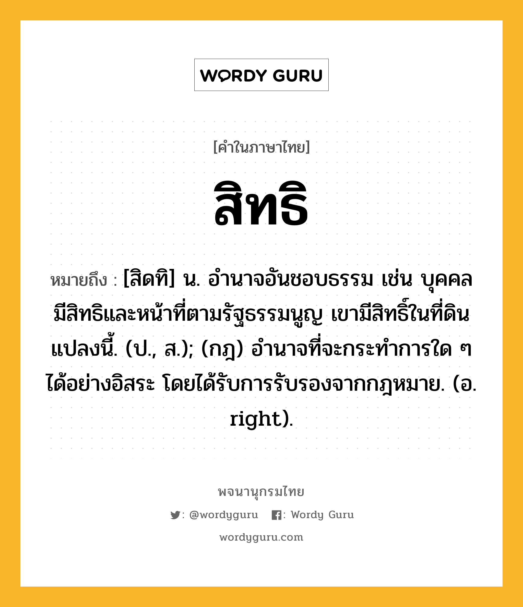 สิทธิ ความหมาย หมายถึงอะไร?, คำในภาษาไทย สิทธิ หมายถึง [สิดทิ] น. อำนาจอันชอบธรรม เช่น บุคคลมีสิทธิและหน้าที่ตามรัฐธรรมนูญ เขามีสิทธิ์ในที่ดินแปลงนี้. (ป., ส.); (กฎ) อํานาจที่จะกระทําการใด ๆ ได้อย่างอิสระ โดยได้รับการรับรองจากกฎหมาย. (อ. right).