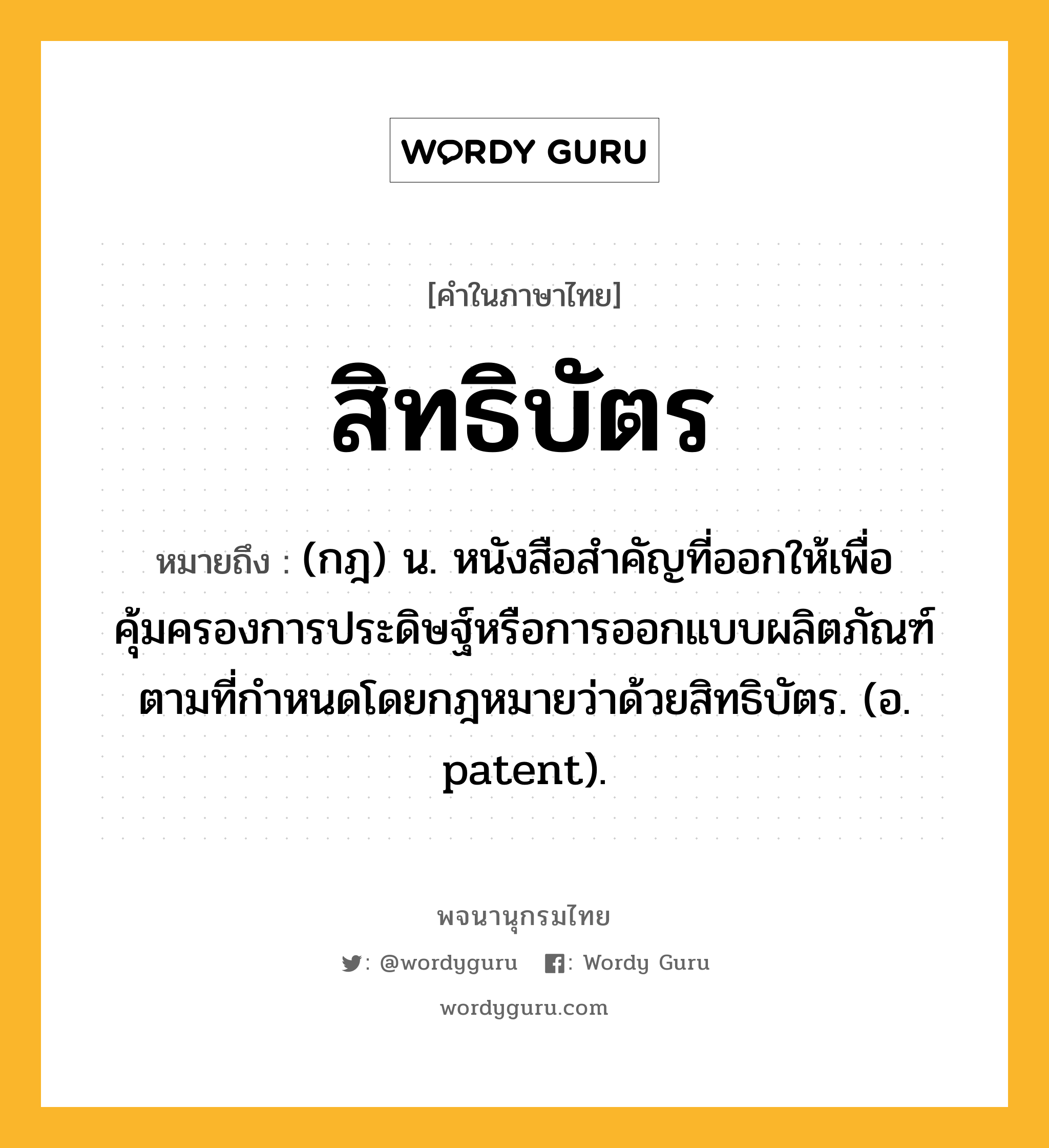 สิทธิบัตร ความหมาย หมายถึงอะไร?, คำในภาษาไทย สิทธิบัตร หมายถึง (กฎ) น. หนังสือสําคัญที่ออกให้เพื่อคุ้มครองการประดิษฐ์หรือการออกแบบผลิตภัณฑ์ตามที่กําหนดโดยกฎหมายว่าด้วยสิทธิบัตร. (อ. patent).