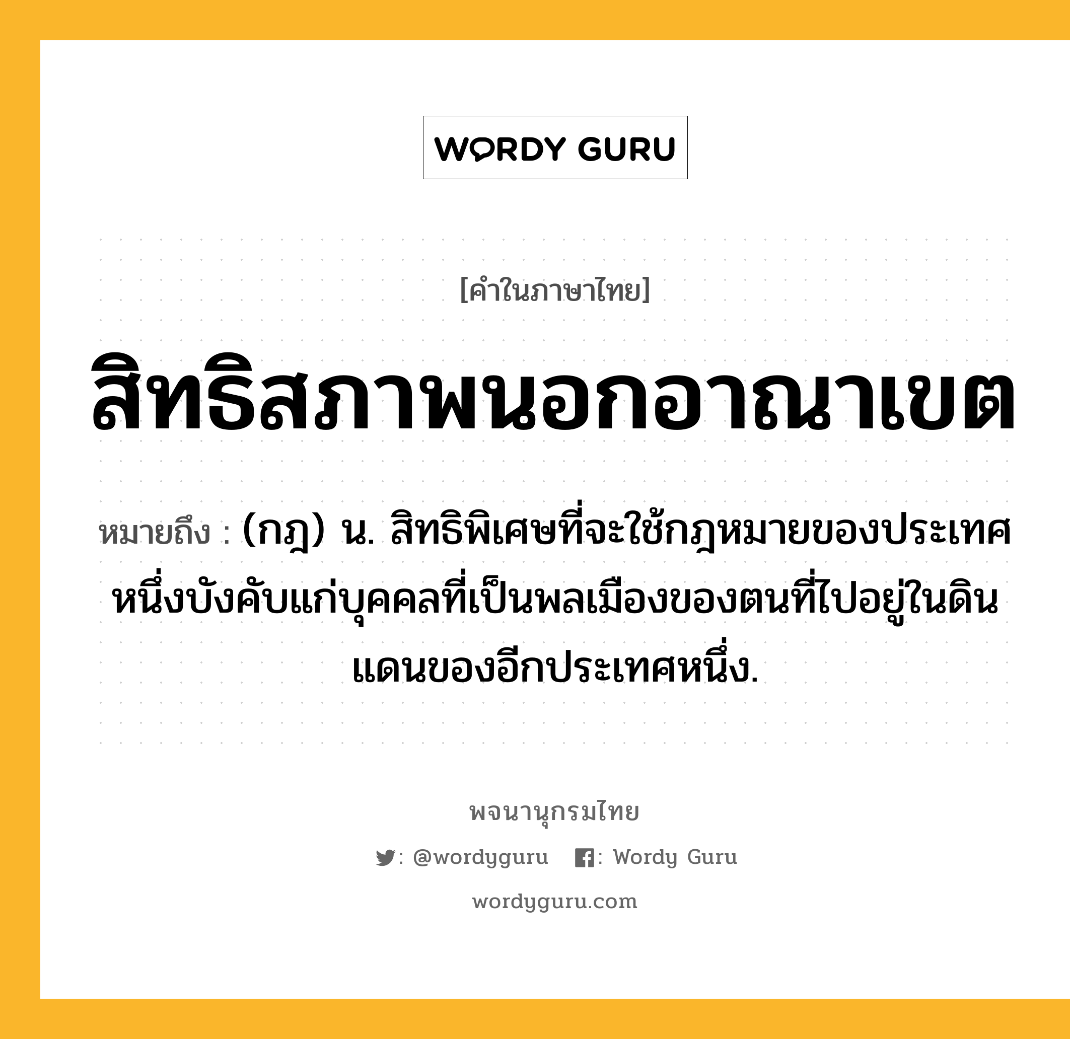 สิทธิสภาพนอกอาณาเขต ความหมาย หมายถึงอะไร?, คำในภาษาไทย สิทธิสภาพนอกอาณาเขต หมายถึง (กฎ) น. สิทธิพิเศษที่จะใช้กฎหมายของประเทศหนึ่งบังคับแก่บุคคลที่เป็นพลเมืองของตนที่ไปอยู่ในดินแดนของอีกประเทศหนึ่ง.