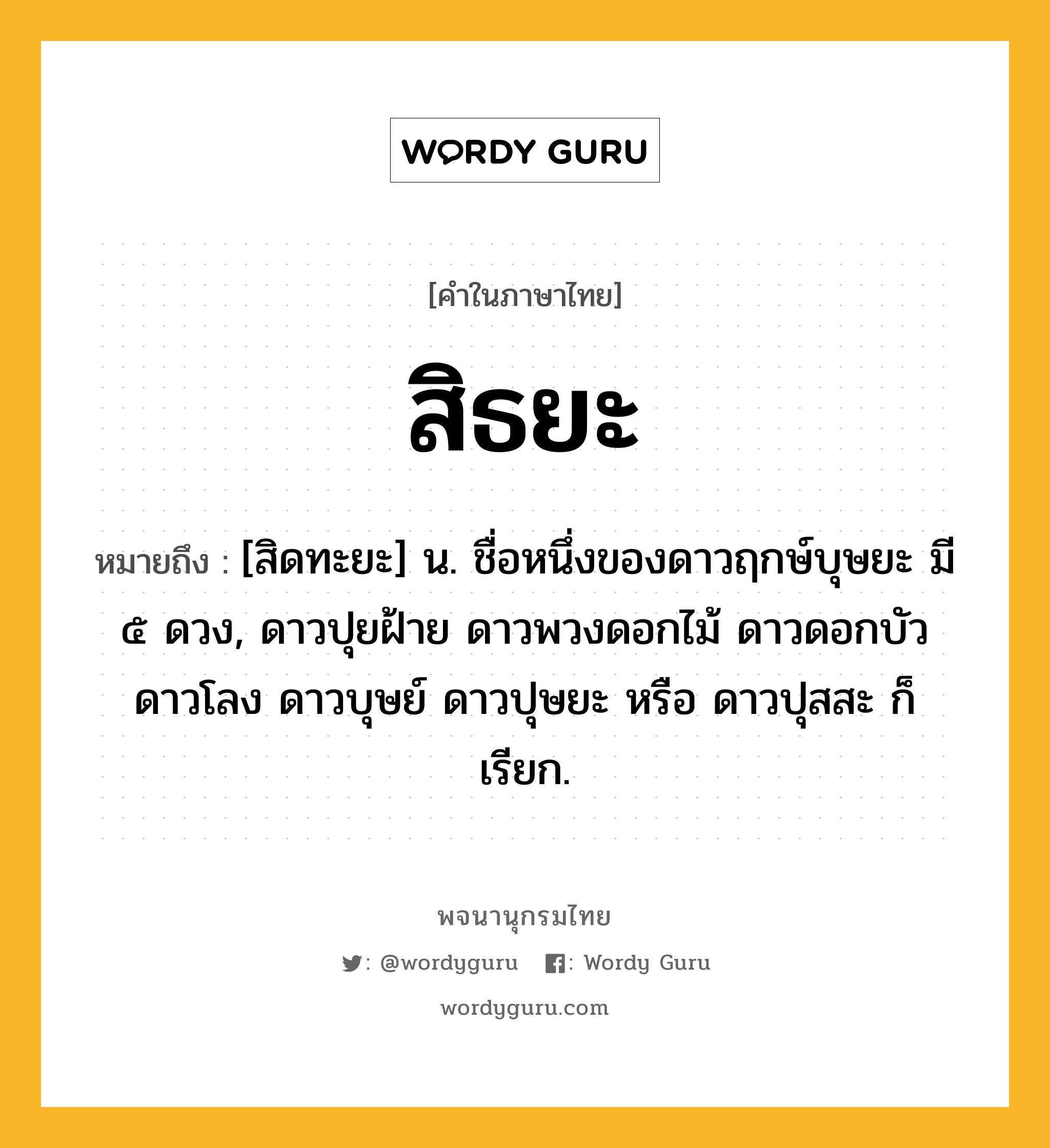 สิธยะ ความหมาย หมายถึงอะไร?, คำในภาษาไทย สิธยะ หมายถึง [สิดทะยะ] น. ชื่อหนึ่งของดาวฤกษ์บุษยะ มี ๕ ดวง, ดาวปุยฝ้าย ดาวพวงดอกไม้ ดาวดอกบัว ดาวโลง ดาวบุษย์ ดาวปุษยะ หรือ ดาวปุสสะ ก็เรียก.