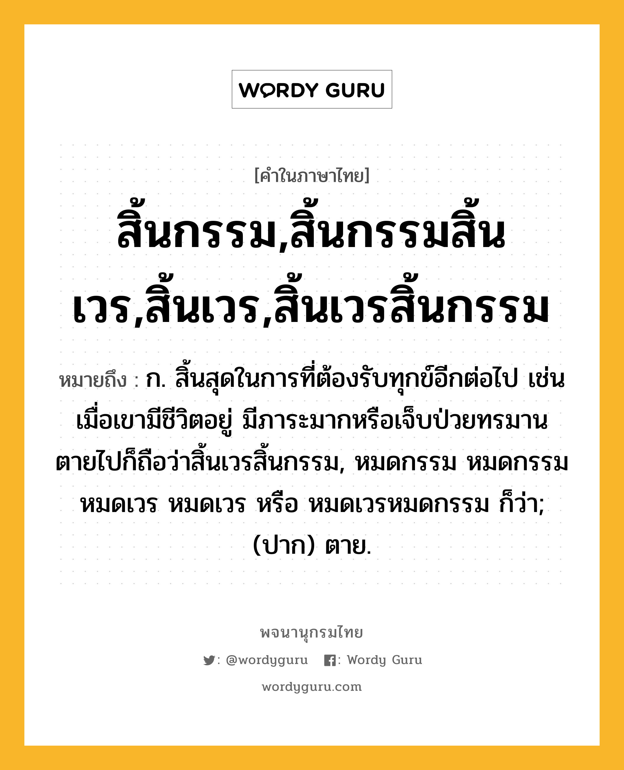 สิ้นกรรม,สิ้นกรรมสิ้นเวร,สิ้นเวร,สิ้นเวรสิ้นกรรม ความหมาย หมายถึงอะไร?, คำในภาษาไทย สิ้นกรรม,สิ้นกรรมสิ้นเวร,สิ้นเวร,สิ้นเวรสิ้นกรรม หมายถึง ก. สิ้นสุดในการที่ต้องรับทุกข์อีกต่อไป เช่น เมื่อเขามีชีวิตอยู่ มีภาระมากหรือเจ็บป่วยทรมาน ตายไปก็ถือว่าสิ้นเวรสิ้นกรรม, หมดกรรม หมดกรรมหมดเวร หมดเวร หรือ หมดเวรหมดกรรม ก็ว่า; (ปาก) ตาย.