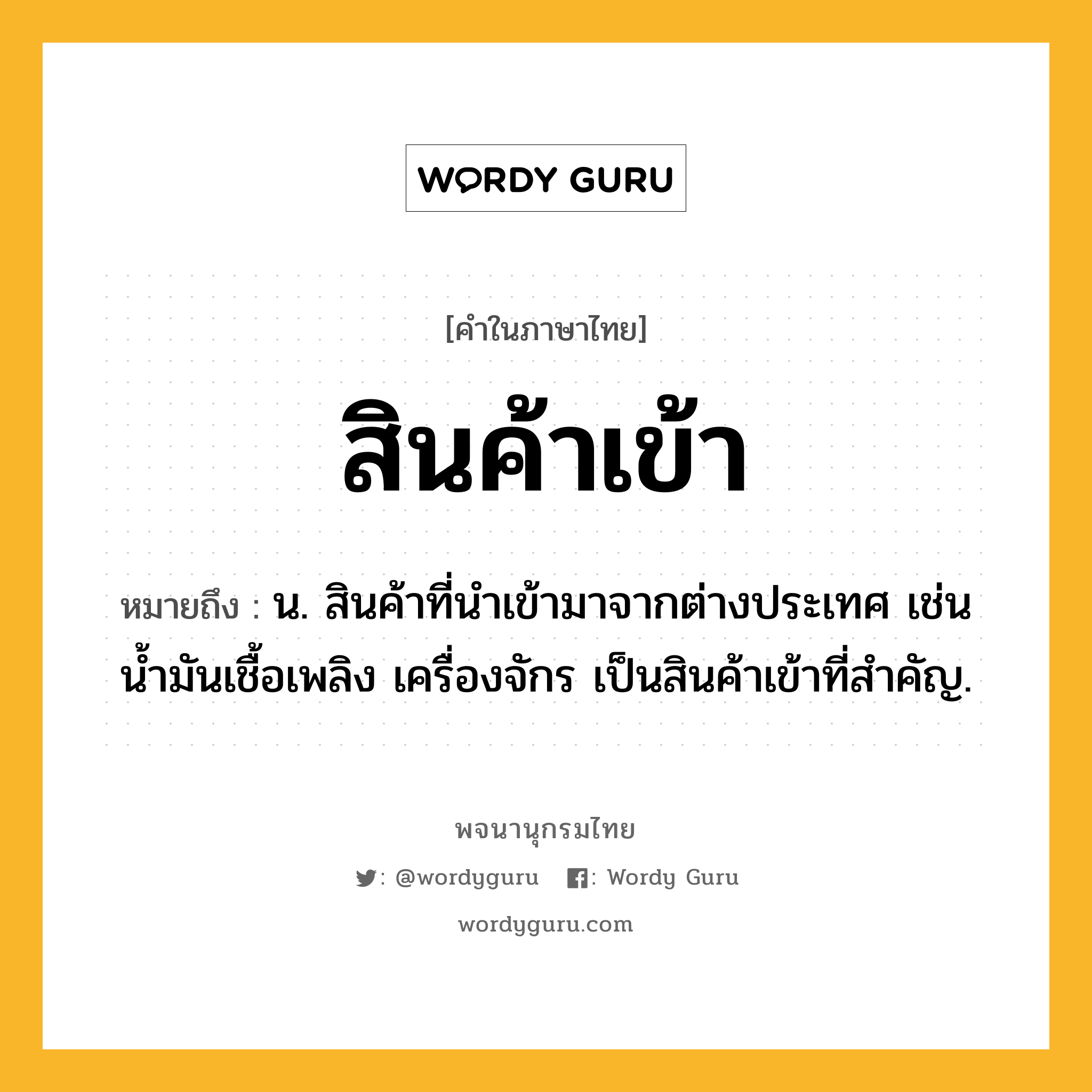 สินค้าเข้า ความหมาย หมายถึงอะไร?, คำในภาษาไทย สินค้าเข้า หมายถึง น. สินค้าที่นําเข้ามาจากต่างประเทศ เช่น น้ำมันเชื้อเพลิง เครื่องจักร เป็นสินค้าเข้าที่สำคัญ.