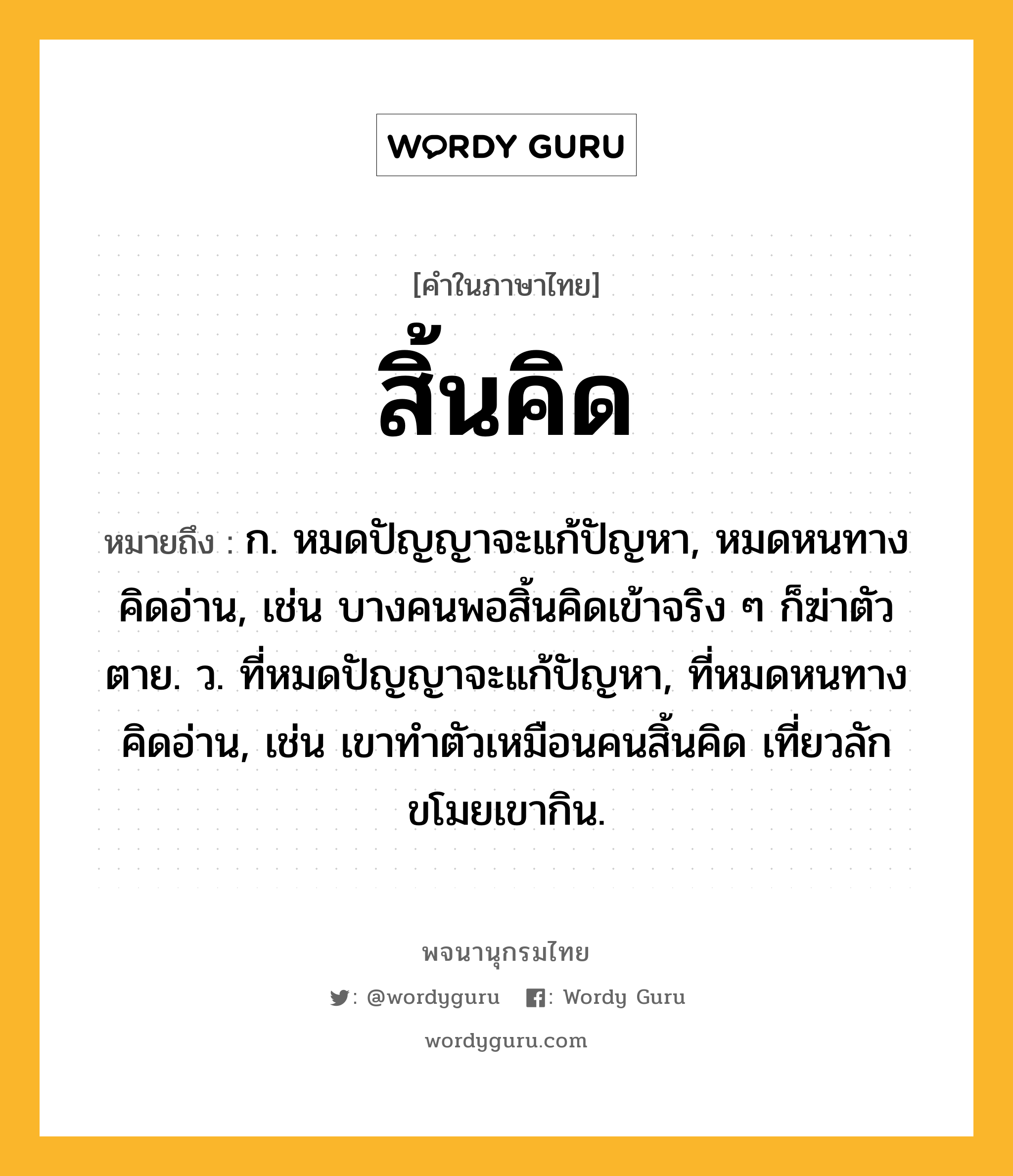 สิ้นคิด ความหมาย หมายถึงอะไร?, คำในภาษาไทย สิ้นคิด หมายถึง ก. หมดปัญญาจะแก้ปัญหา, หมดหนทางคิดอ่าน, เช่น บางคนพอสิ้นคิดเข้าจริง ๆ ก็ฆ่าตัวตาย. ว. ที่หมดปัญญาจะแก้ปัญหา, ที่หมดหนทางคิดอ่าน, เช่น เขาทำตัวเหมือนคนสิ้นคิด เที่ยวลักขโมยเขากิน.