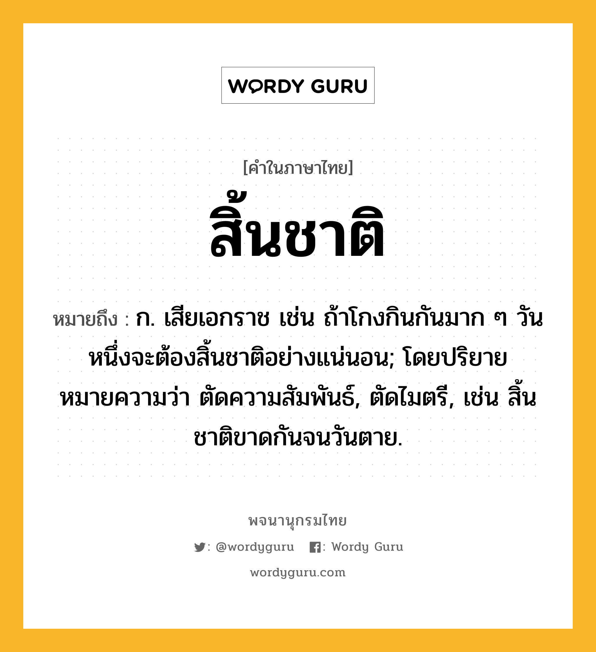 สิ้นชาติ ความหมาย หมายถึงอะไร?, คำในภาษาไทย สิ้นชาติ หมายถึง ก. เสียเอกราช เช่น ถ้าโกงกินกันมาก ๆ วันหนึ่งจะต้องสิ้นชาติอย่างแน่นอน; โดยปริยายหมายความว่า ตัดความสัมพันธ์, ตัดไมตรี, เช่น สิ้นชาติขาดกันจนวันตาย.