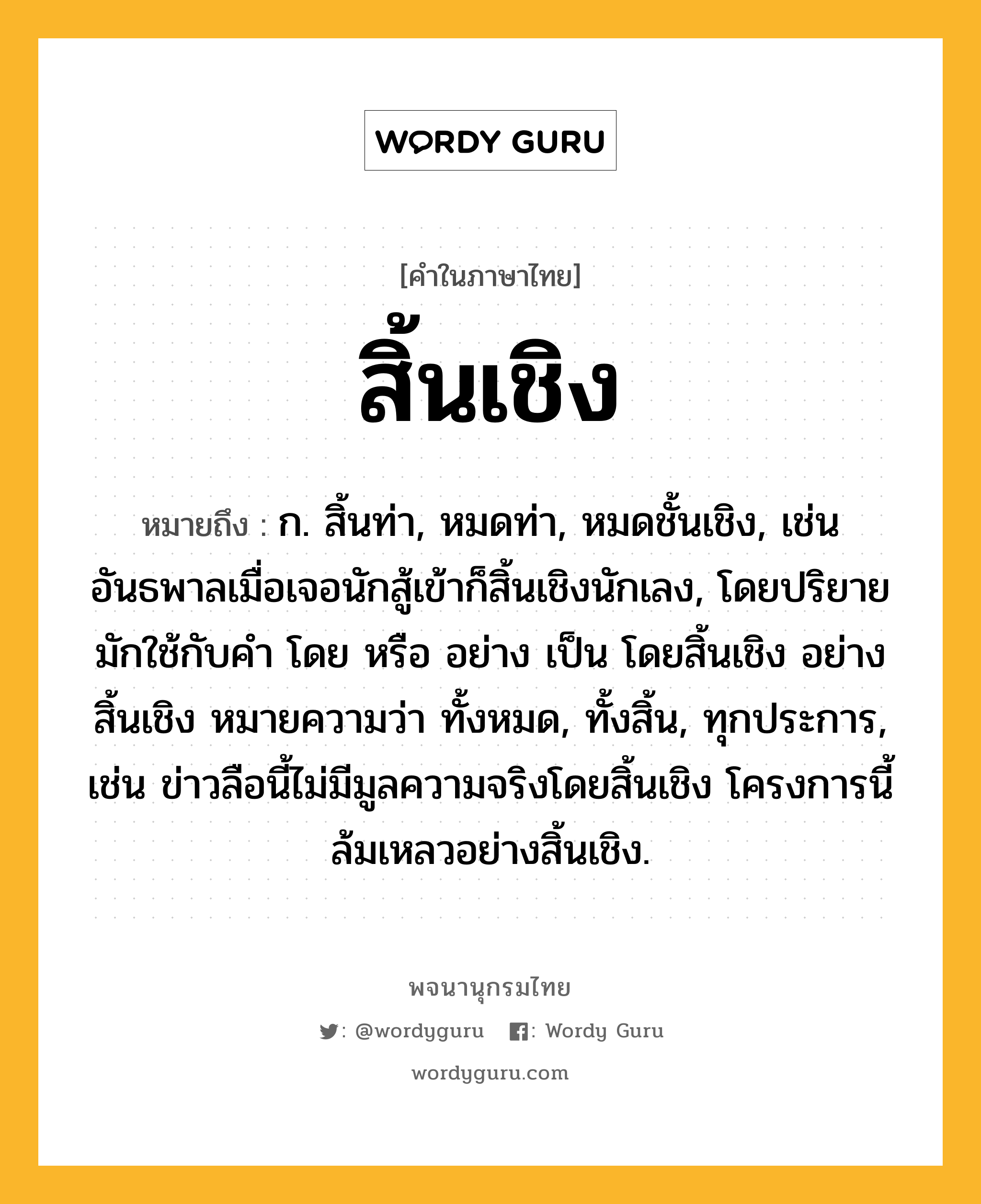 สิ้นเชิง ความหมาย หมายถึงอะไร?, คำในภาษาไทย สิ้นเชิง หมายถึง ก. สิ้นท่า, หมดท่า, หมดชั้นเชิง, เช่น อันธพาลเมื่อเจอนักสู้เข้าก็สิ้นเชิงนักเลง, โดยปริยายมักใช้กับคำ โดย หรือ อย่าง เป็น โดยสิ้นเชิง อย่างสิ้นเชิง หมายความว่า ทั้งหมด, ทั้งสิ้น, ทุกประการ, เช่น ข่าวลือนี้ไม่มีมูลความจริงโดยสิ้นเชิง โครงการนี้ล้มเหลวอย่างสิ้นเชิง.