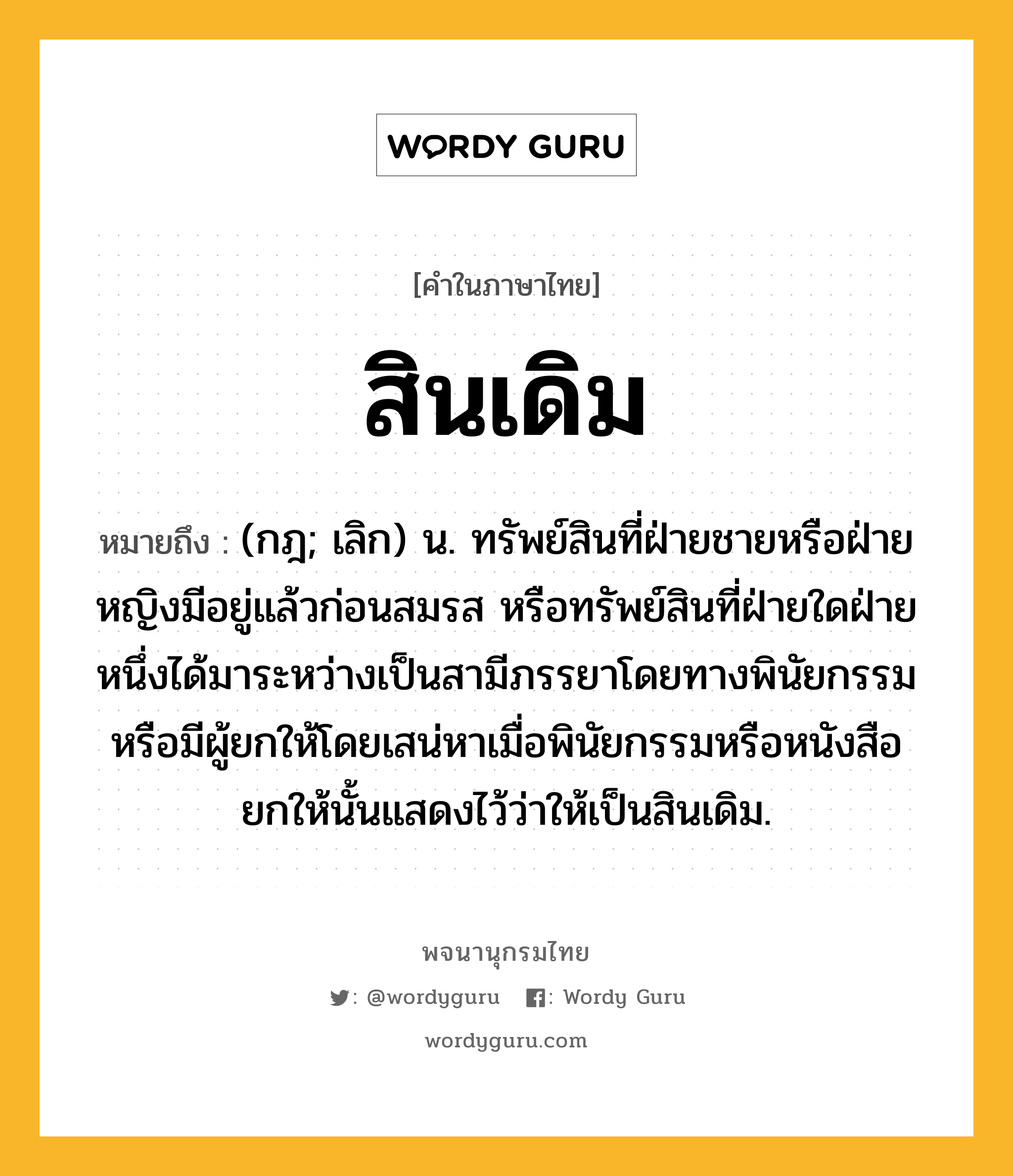 สินเดิม ความหมาย หมายถึงอะไร?, คำในภาษาไทย สินเดิม หมายถึง (กฎ; เลิก) น. ทรัพย์สินที่ฝ่ายชายหรือฝ่ายหญิงมีอยู่แล้วก่อนสมรส หรือทรัพย์สินที่ฝ่ายใดฝ่ายหนึ่งได้มาระหว่างเป็นสามีภรรยาโดยทางพินัยกรรม หรือมีผู้ยกให้โดยเสน่หาเมื่อพินัยกรรมหรือหนังสือยกให้นั้นแสดงไว้ว่าให้เป็นสินเดิม.