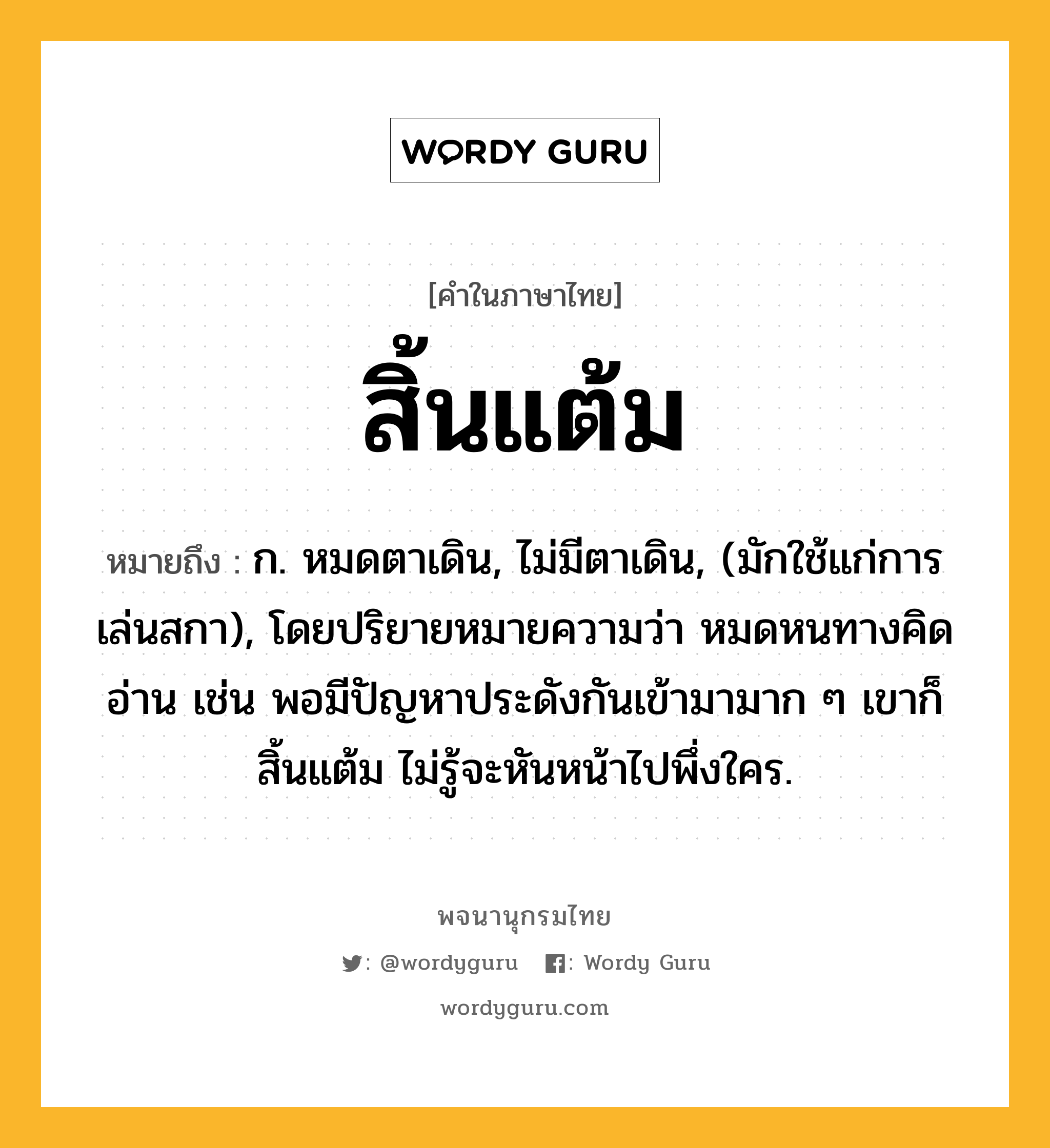 สิ้นแต้ม ความหมาย หมายถึงอะไร?, คำในภาษาไทย สิ้นแต้ม หมายถึง ก. หมดตาเดิน, ไม่มีตาเดิน, (มักใช้แก่การเล่นสกา), โดยปริยายหมายความว่า หมดหนทางคิดอ่าน เช่น พอมีปัญหาประดังกันเข้ามามาก ๆ เขาก็สิ้นแต้ม ไม่รู้จะหันหน้าไปพึ่งใคร.