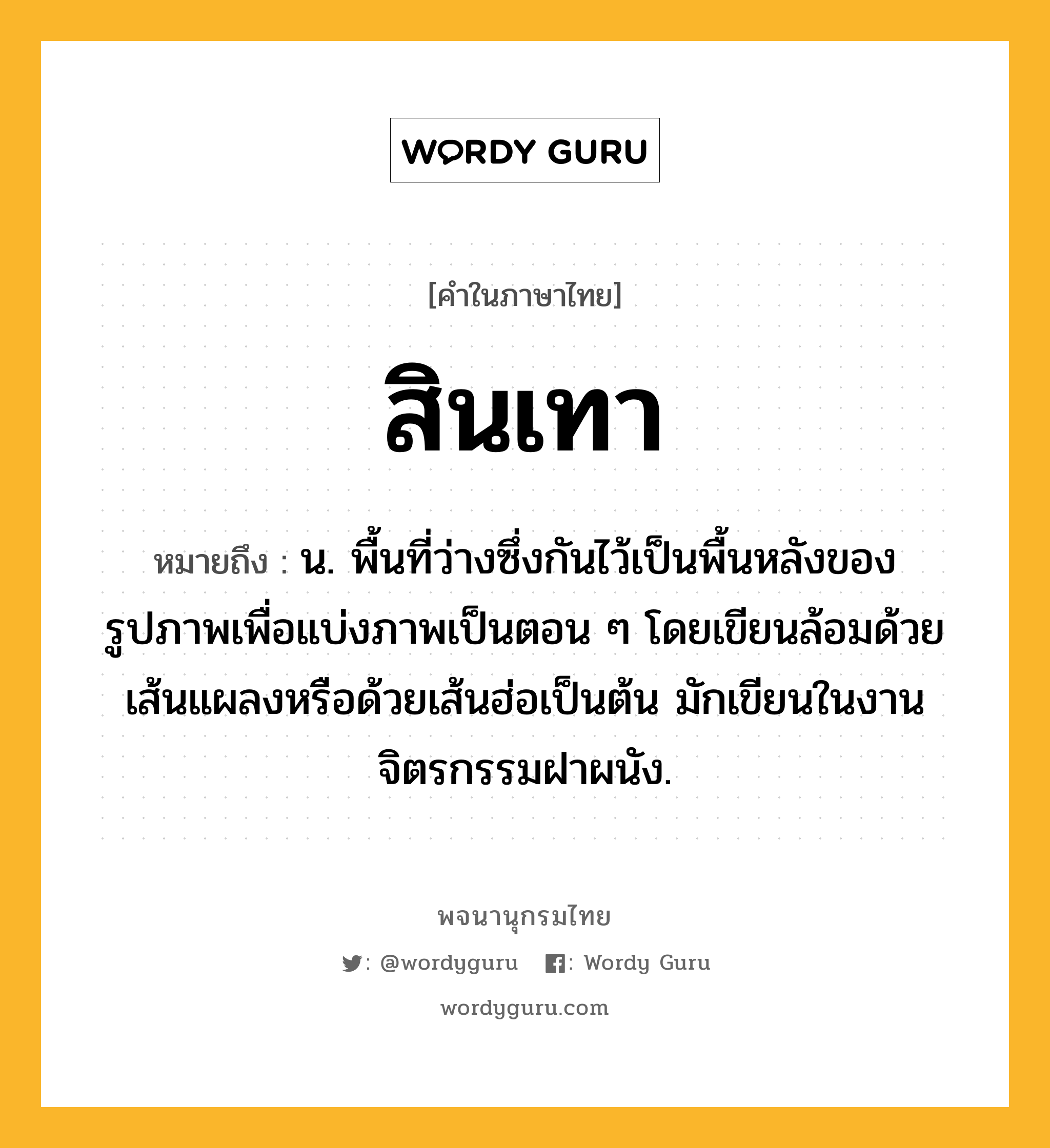 สินเทา ความหมาย หมายถึงอะไร?, คำในภาษาไทย สินเทา หมายถึง น. พื้นที่ว่างซึ่งกันไว้เป็นพื้นหลังของรูปภาพเพื่อแบ่งภาพเป็นตอน ๆ โดยเขียนล้อมด้วยเส้นแผลงหรือด้วยเส้นฮ่อเป็นต้น มักเขียนในงานจิตรกรรมฝาผนัง.