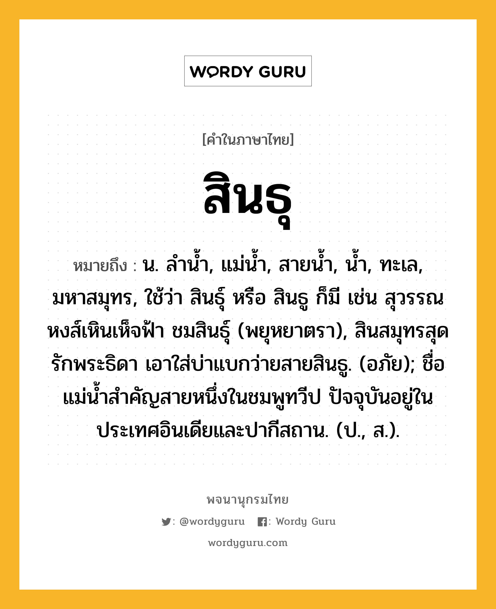 สินธุ ความหมาย หมายถึงอะไร?, คำในภาษาไทย สินธุ หมายถึง น. ลํานํ้า, แม่นํ้า, สายนํ้า, นํ้า, ทะเล, มหาสมุทร, ใช้ว่า สินธุ์ หรือ สินธู ก็มี เช่น สุวรรณหงส์เหินเห็จฟ้า ชมสินธุ์ (พยุหยาตรา), สินสมุทรสุดรักพระธิดา เอาใส่บ่าแบกว่ายสายสินธู. (อภัย); ชื่อแม่นํ้าสําคัญสายหนึ่งในชมพูทวีป ปัจจุบันอยู่ในประเทศอินเดียและปากีสถาน. (ป., ส.).