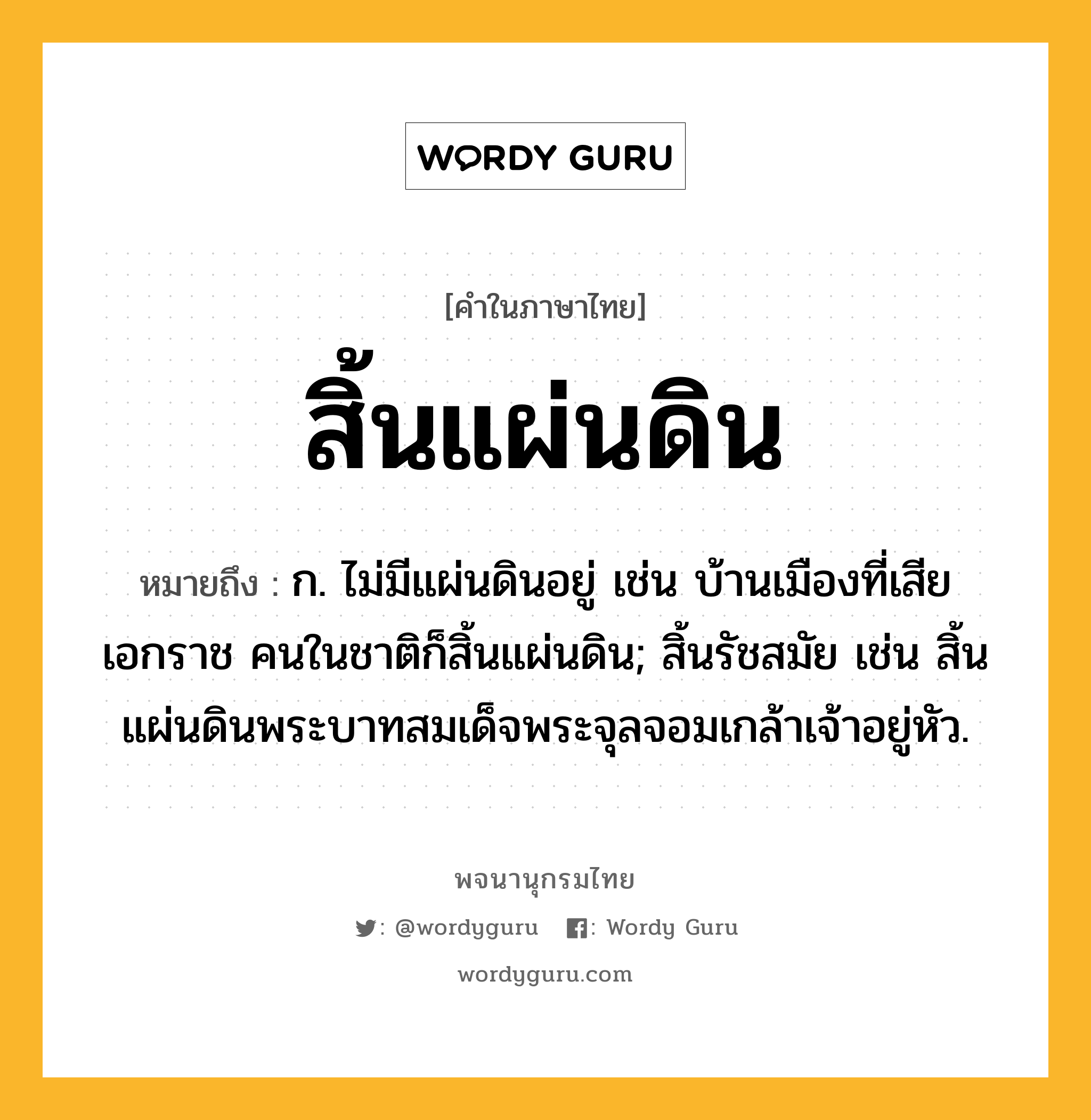 สิ้นแผ่นดิน ความหมาย หมายถึงอะไร?, คำในภาษาไทย สิ้นแผ่นดิน หมายถึง ก. ไม่มีแผ่นดินอยู่ เช่น บ้านเมืองที่เสียเอกราช คนในชาติก็สิ้นแผ่นดิน; สิ้นรัชสมัย เช่น สิ้นแผ่นดินพระบาทสมเด็จพระจุลจอมเกล้าเจ้าอยู่หัว.