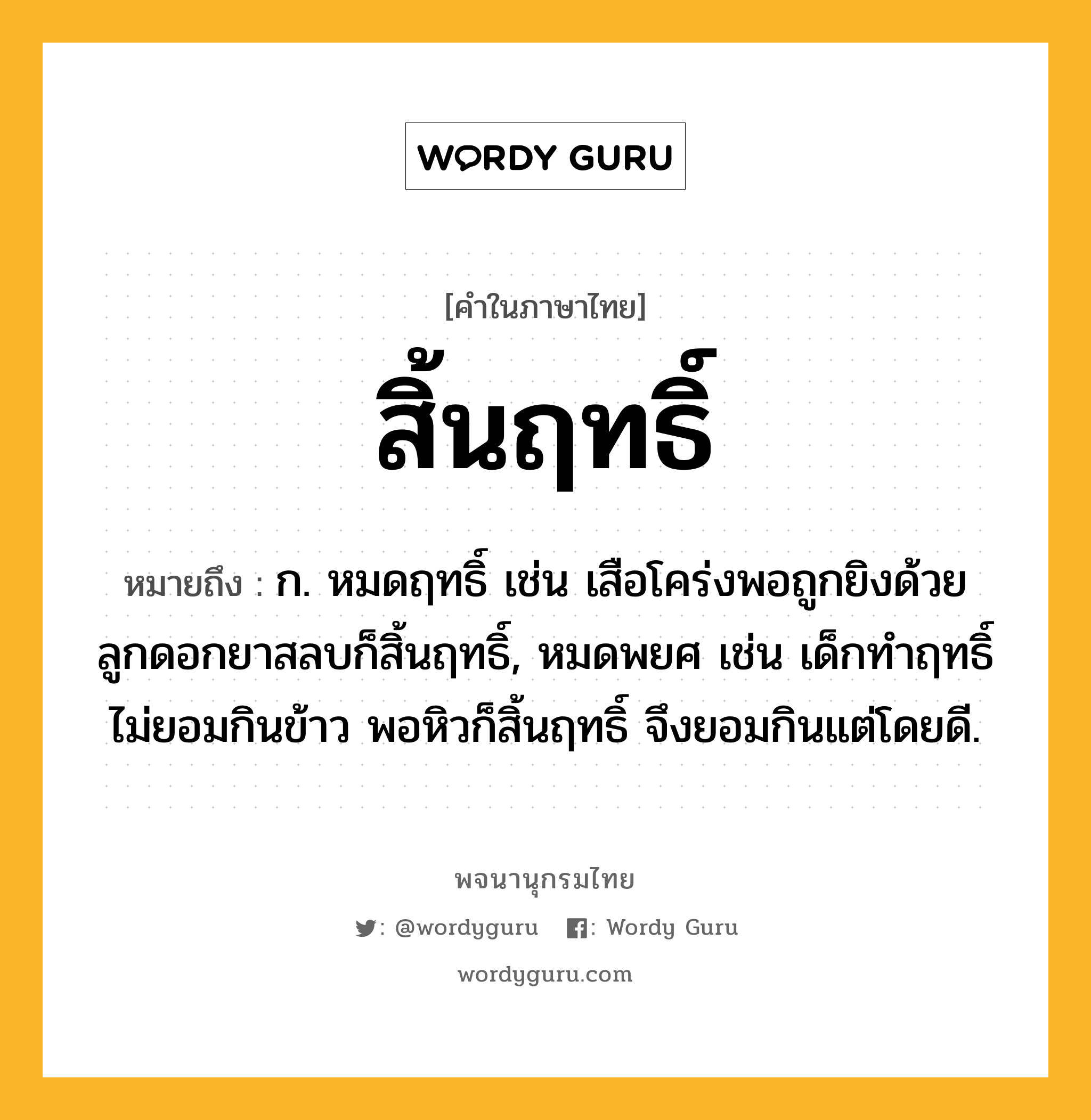 สิ้นฤทธิ์ ความหมาย หมายถึงอะไร?, คำในภาษาไทย สิ้นฤทธิ์ หมายถึง ก. หมดฤทธิ์ เช่น เสือโคร่งพอถูกยิงด้วยลูกดอกยาสลบก็สิ้นฤทธิ์, หมดพยศ เช่น เด็กทำฤทธิ์ไม่ยอมกินข้าว พอหิวก็สิ้นฤทธิ์ จึงยอมกินแต่โดยดี.