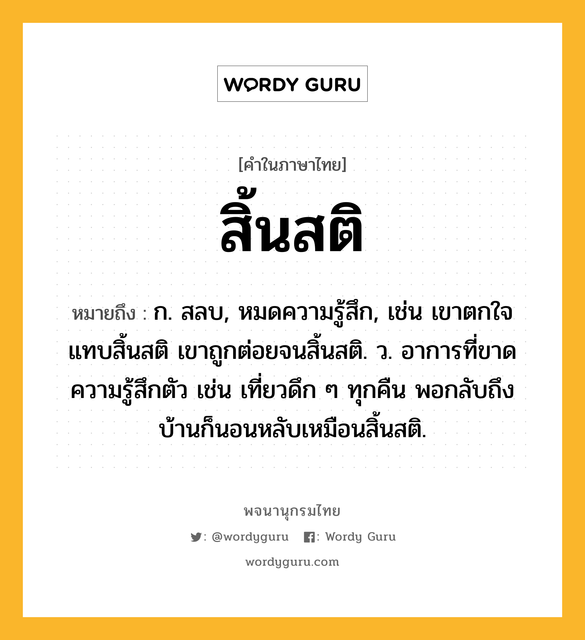 สิ้นสติ ความหมาย หมายถึงอะไร?, คำในภาษาไทย สิ้นสติ หมายถึง ก. สลบ, หมดความรู้สึก, เช่น เขาตกใจแทบสิ้นสติ เขาถูกต่อยจนสิ้นสติ. ว. อาการที่ขาดความรู้สึกตัว เช่น เที่ยวดึก ๆ ทุกคืน พอกลับถึงบ้านก็นอนหลับเหมือนสิ้นสติ.