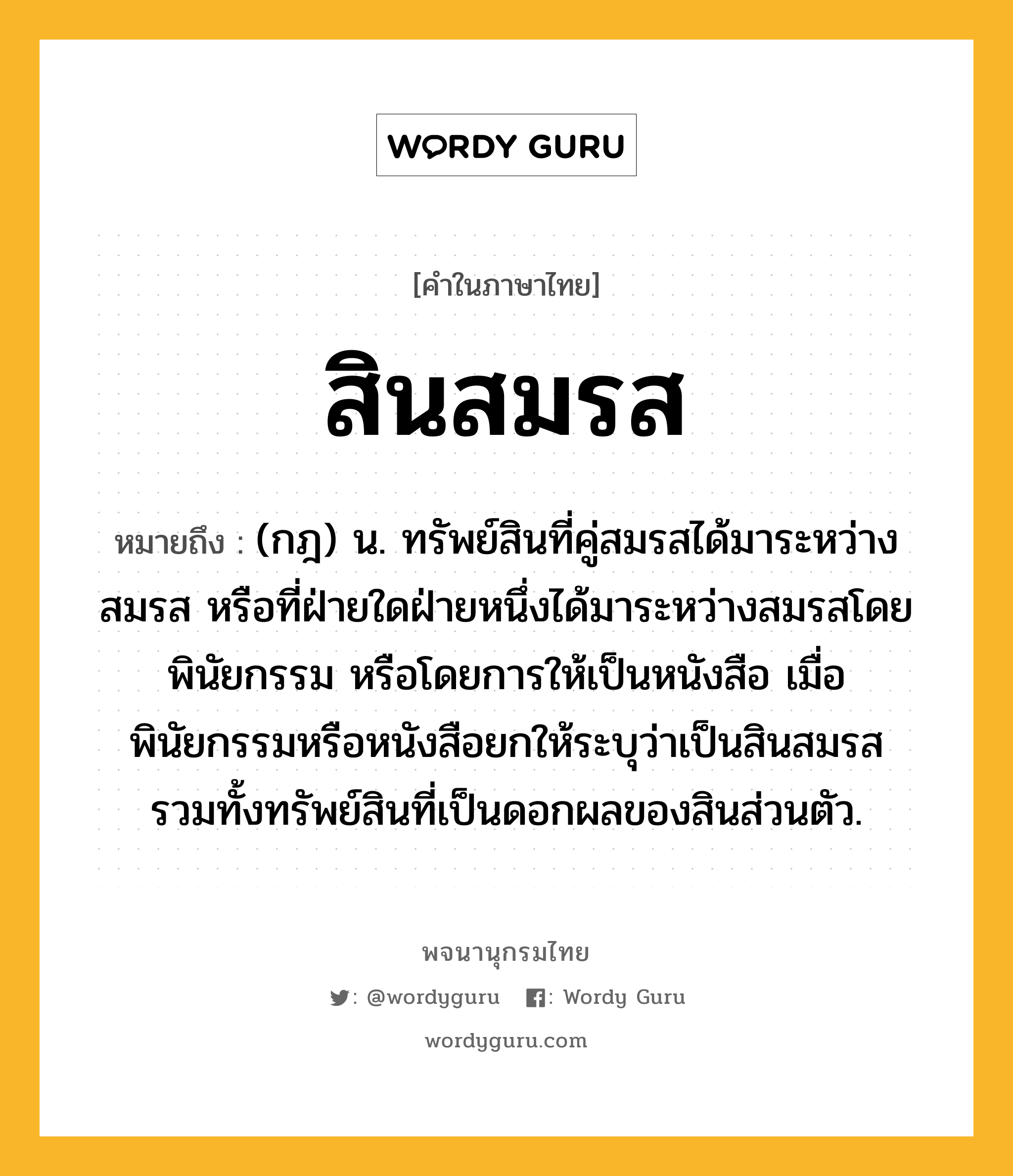 สินสมรส ความหมาย หมายถึงอะไร?, คำในภาษาไทย สินสมรส หมายถึง (กฎ) น. ทรัพย์สินที่คู่สมรสได้มาระหว่างสมรส หรือที่ฝ่ายใดฝ่ายหนึ่งได้มาระหว่างสมรสโดยพินัยกรรม หรือโดยการให้เป็นหนังสือ เมื่อพินัยกรรมหรือหนังสือยกให้ระบุว่าเป็นสินสมรส รวมทั้งทรัพย์สินที่เป็นดอกผลของสินส่วนตัว.