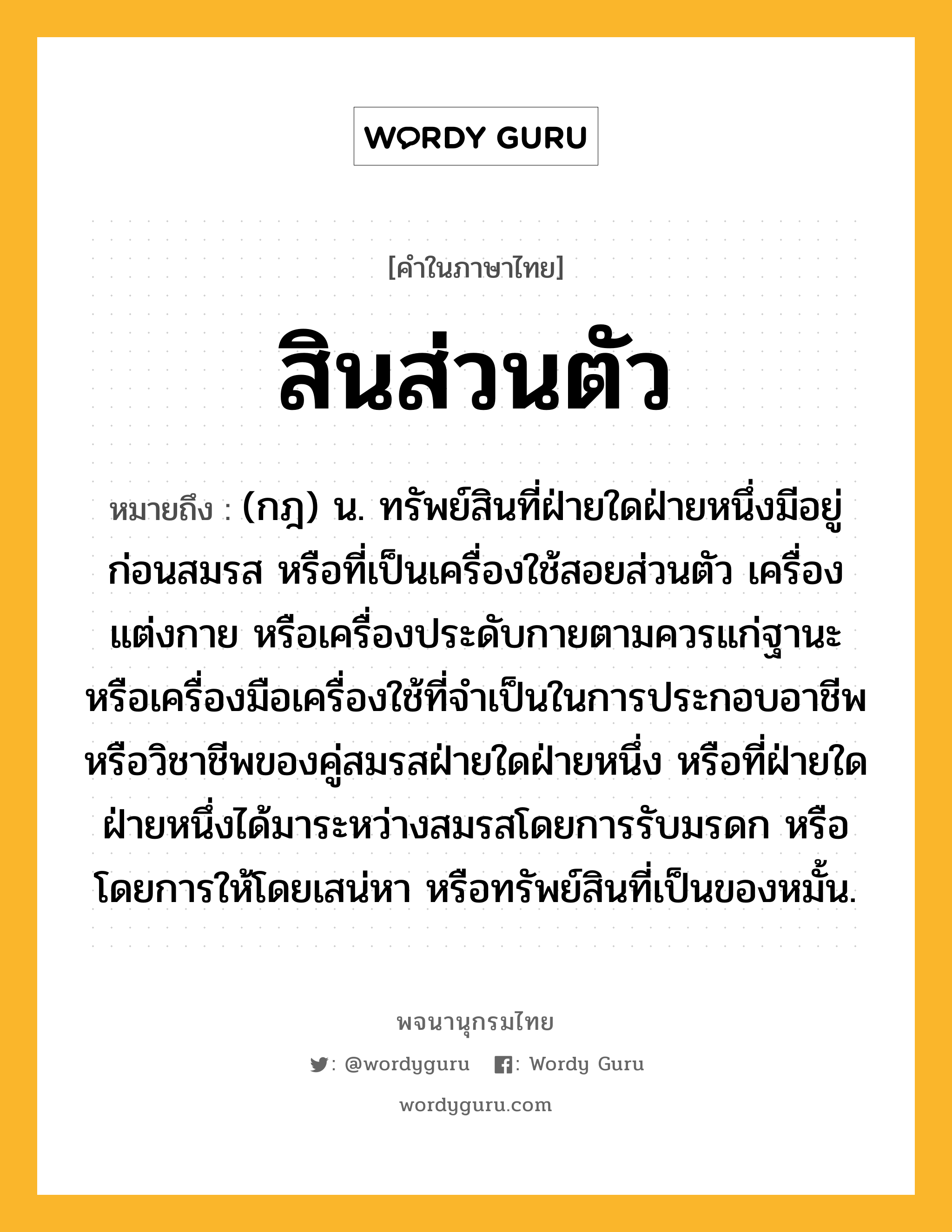 สินส่วนตัว ความหมาย หมายถึงอะไร?, คำในภาษาไทย สินส่วนตัว หมายถึง (กฎ) น. ทรัพย์สินที่ฝ่ายใดฝ่ายหนึ่งมีอยู่ก่อนสมรส หรือที่เป็นเครื่องใช้สอยส่วนตัว เครื่องแต่งกาย หรือเครื่องประดับกายตามควรแก่ฐานะ หรือเครื่องมือเครื่องใช้ที่จําเป็นในการประกอบอาชีพหรือวิชาชีพของคู่สมรสฝ่ายใดฝ่ายหนึ่ง หรือที่ฝ่ายใดฝ่ายหนึ่งได้มาระหว่างสมรสโดยการรับมรดก หรือโดยการให้โดยเสน่หา หรือทรัพย์สินที่เป็นของหมั้น.