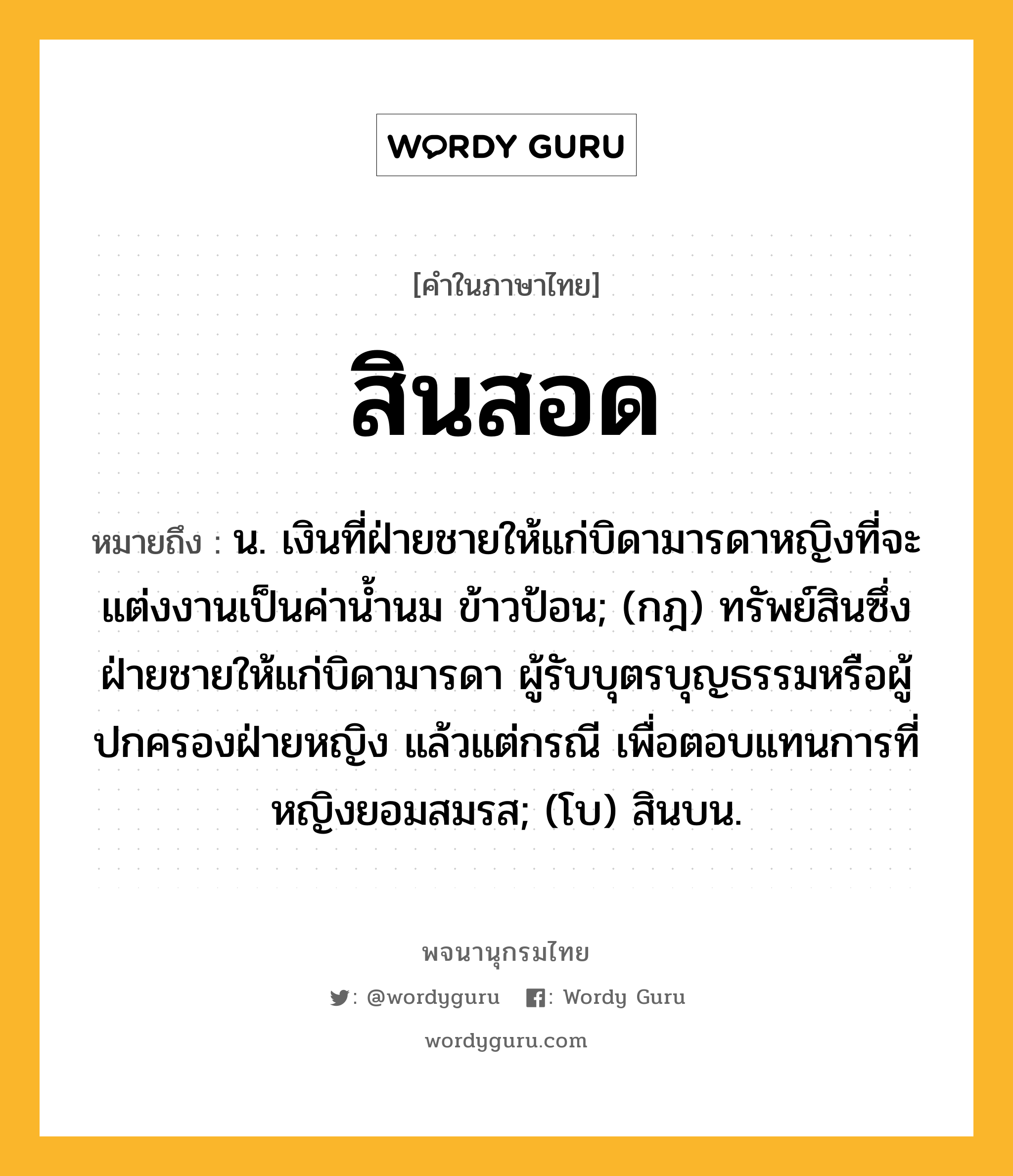 สินสอด ความหมาย หมายถึงอะไร?, คำในภาษาไทย สินสอด หมายถึง น. เงินที่ฝ่ายชายให้แก่บิดามารดาหญิงที่จะแต่งงานเป็นค่านํ้านม ข้าวป้อน; (กฎ) ทรัพย์สินซึ่งฝ่ายชายให้แก่บิดามารดา ผู้รับบุตรบุญธรรมหรือผู้ปกครองฝ่ายหญิง แล้วแต่กรณี เพื่อตอบแทนการที่หญิงยอมสมรส; (โบ) สินบน.