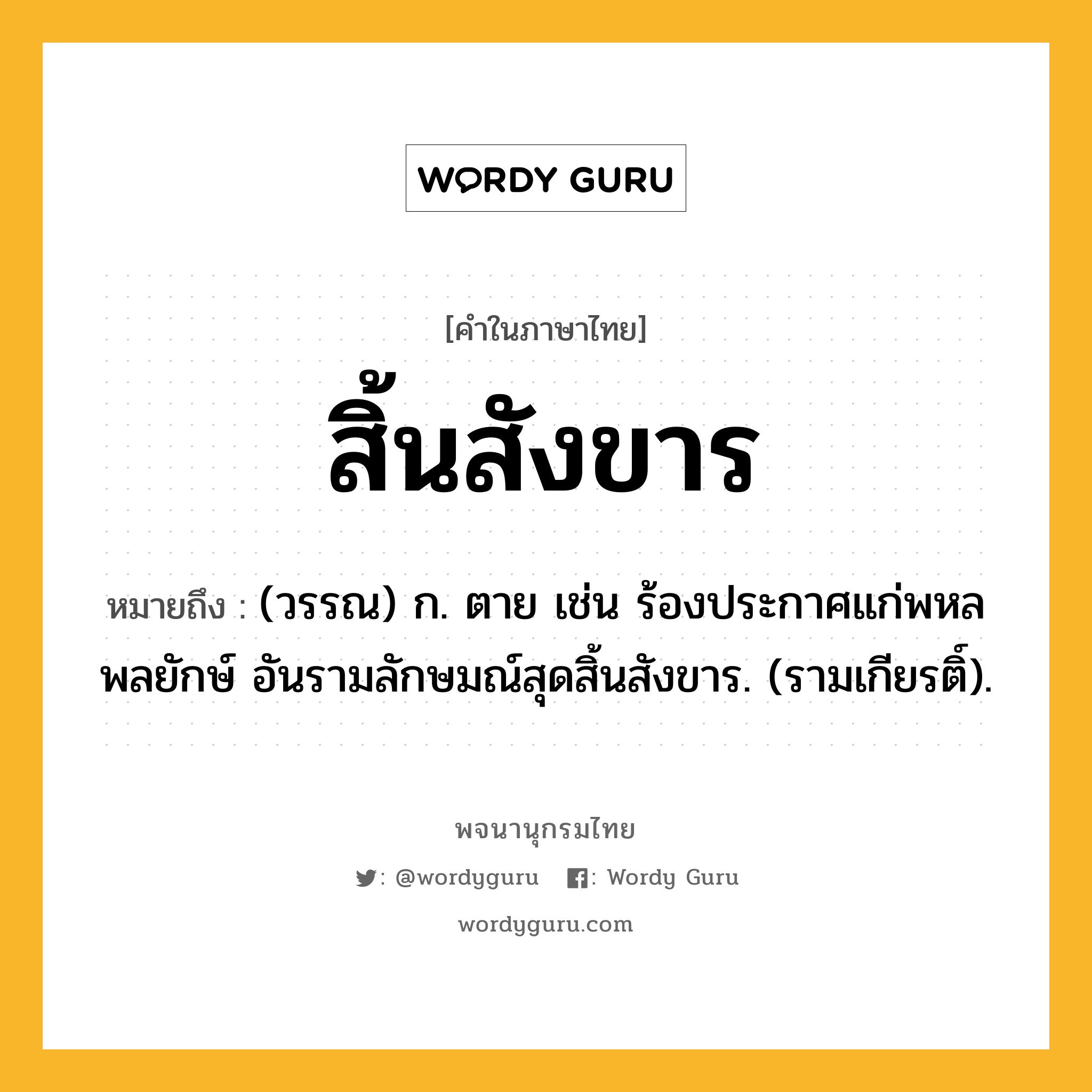 สิ้นสังขาร ความหมาย หมายถึงอะไร?, คำในภาษาไทย สิ้นสังขาร หมายถึง (วรรณ) ก. ตาย เช่น ร้องประกาศแก่พหลพลยักษ์ อันรามลักษมณ์สุดสิ้นสังขาร. (รามเกียรติ์).