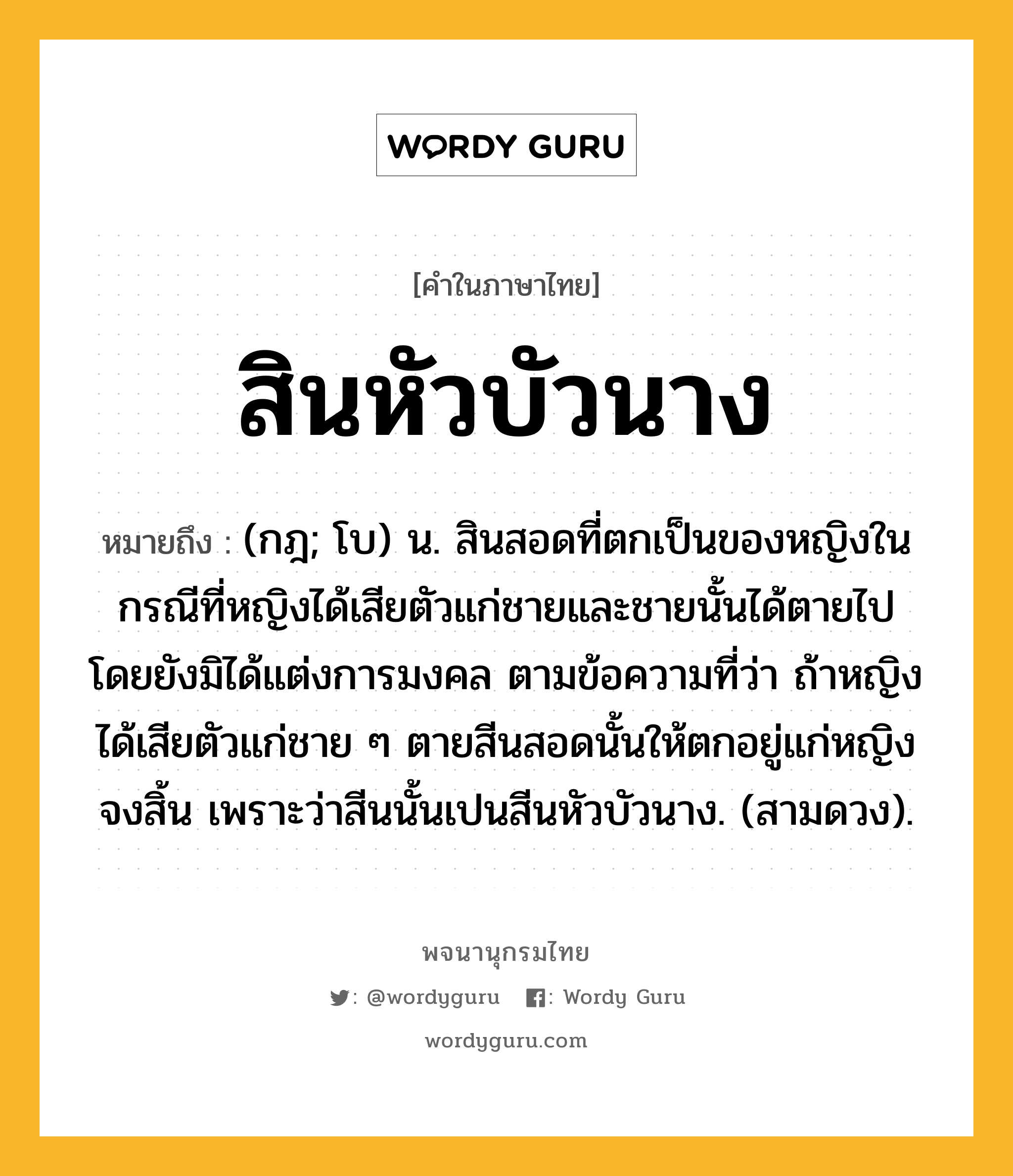 สินหัวบัวนาง ความหมาย หมายถึงอะไร?, คำในภาษาไทย สินหัวบัวนาง หมายถึง (กฎ; โบ) น. สินสอดที่ตกเป็นของหญิงในกรณีที่หญิงได้เสียตัวแก่ชายและชายนั้นได้ตายไปโดยยังมิได้แต่งการมงคล ตามข้อความที่ว่า ถ้าหญิงได้เสียตัวแก่ชาย ๆ ตายสีนสอดนั้นให้ตกอยู่แก่หญิงจงสิ้น เพราะว่าสีนนั้นเปนสีนหัวบัวนาง. (สามดวง).