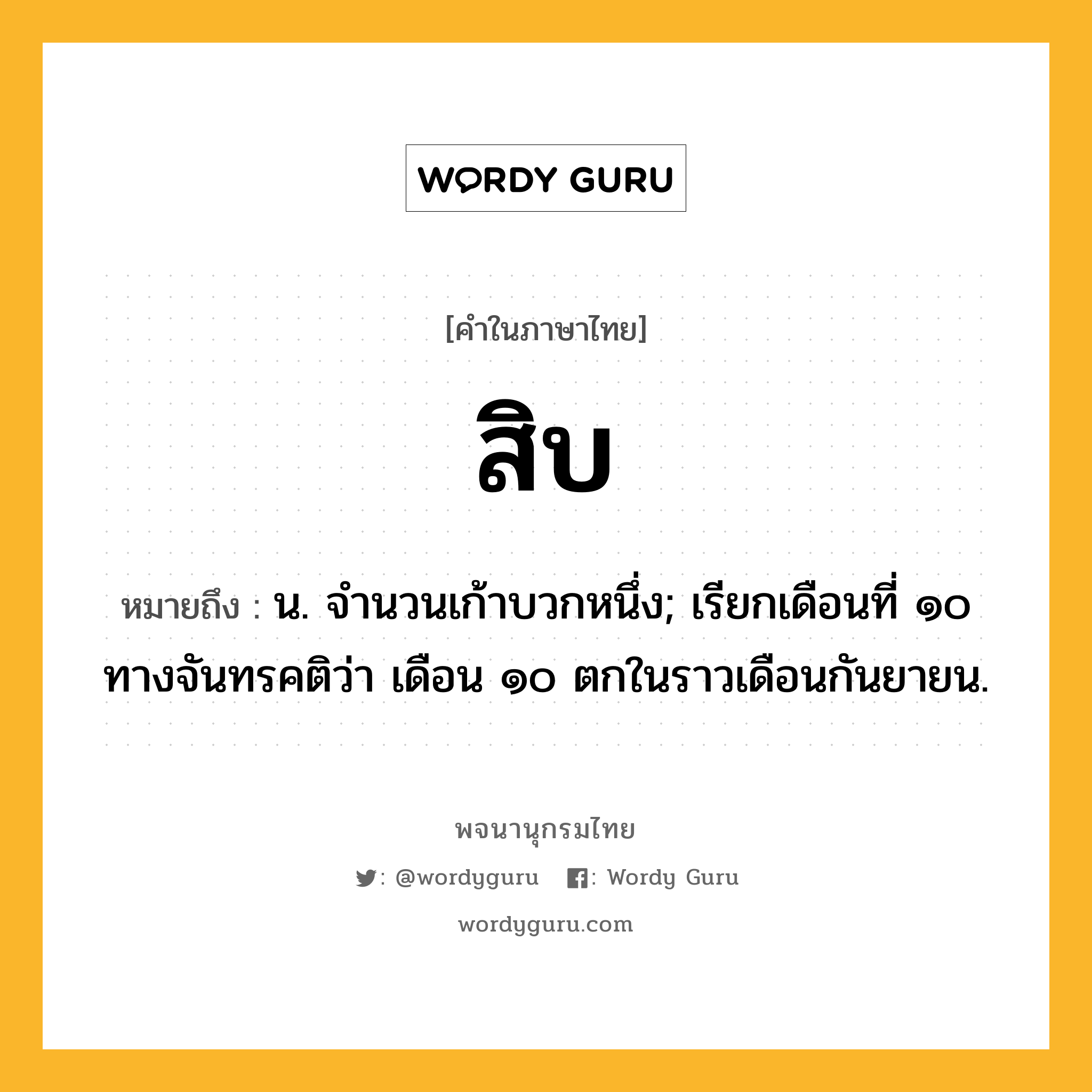 สิบ ความหมาย หมายถึงอะไร?, คำในภาษาไทย สิบ หมายถึง น. จํานวนเก้าบวกหนึ่ง; เรียกเดือนที่ ๑๐ ทางจันทรคติว่า เดือน ๑๐ ตกในราวเดือนกันยายน.