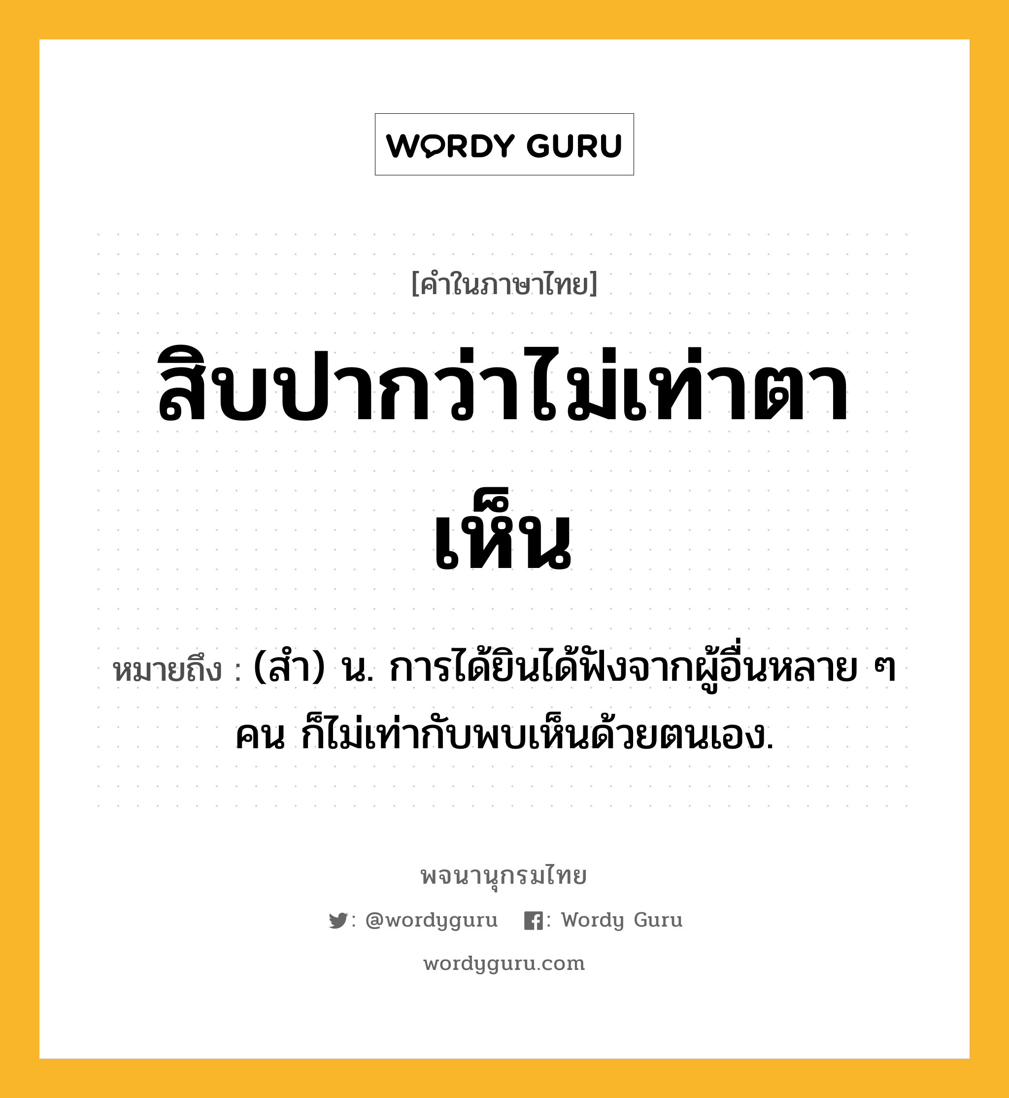 สิบปากว่าไม่เท่าตาเห็น ความหมาย หมายถึงอะไร?, คำในภาษาไทย สิบปากว่าไม่เท่าตาเห็น หมายถึง (สำ) น. การได้ยินได้ฟังจากผู้อื่นหลาย ๆ คน ก็ไม่เท่ากับพบเห็นด้วยตนเอง.