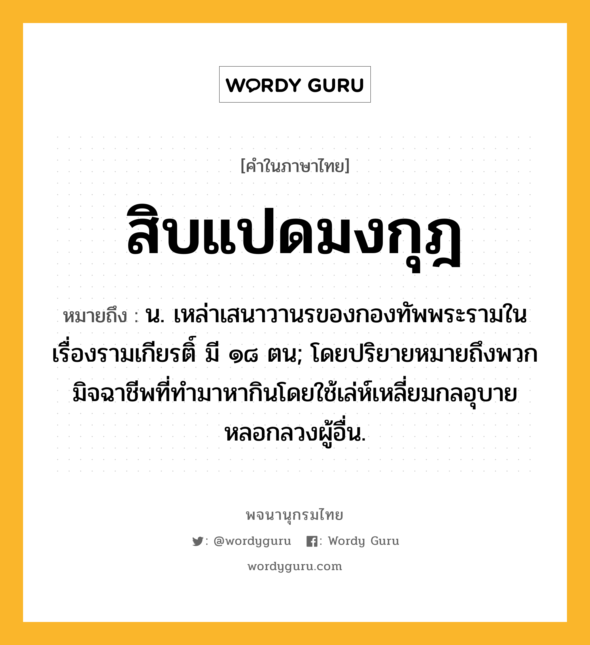 สิบแปดมงกุฎ ความหมาย หมายถึงอะไร?, คำในภาษาไทย สิบแปดมงกุฎ หมายถึง น. เหล่าเสนาวานรของกองทัพพระรามในเรื่องรามเกียรติ์ มี ๑๘ ตน; โดยปริยายหมายถึงพวกมิจฉาชีพที่ทำมาหากินโดยใช้เล่ห์เหลี่ยมกลอุบายหลอกลวงผู้อื่น.