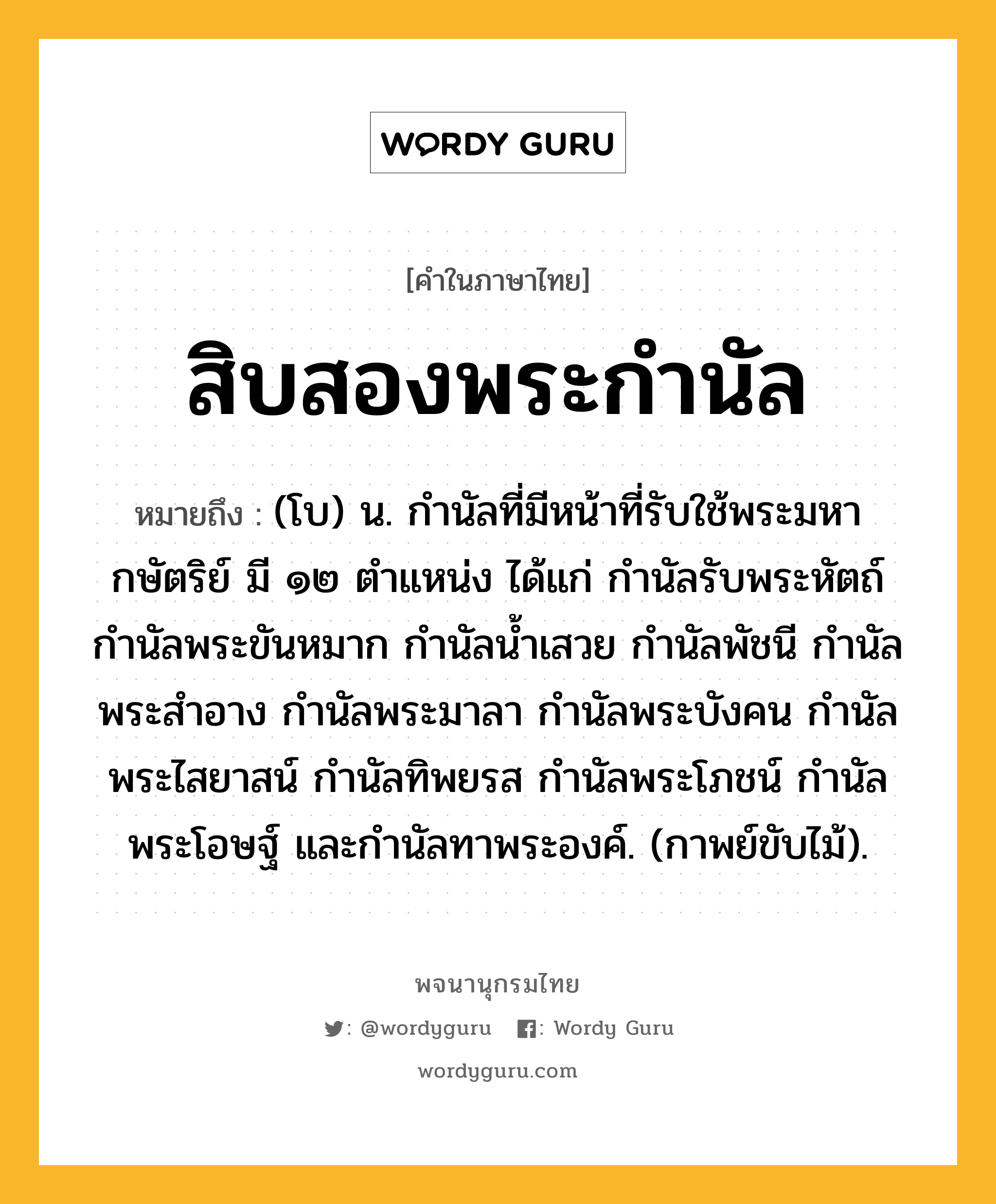 สิบสองพระกำนัล ความหมาย หมายถึงอะไร?, คำในภาษาไทย สิบสองพระกำนัล หมายถึง (โบ) น. กำนัลที่มีหน้าที่รับใช้พระมหากษัตริย์ มี ๑๒ ตำแหน่ง ได้แก่ กำนัลรับพระหัตถ์ กำนัลพระขันหมาก กำนัลน้ำเสวย กำนัลพัชนี กำนัลพระสำอาง กำนัลพระมาลา กำนัลพระบังคน กำนัลพระไสยาสน์ กำนัลทิพยรส กำนัลพระโภชน์ กำนัลพระโอษฐ์ และกำนัลทาพระองค์. (กาพย์ขับไม้).