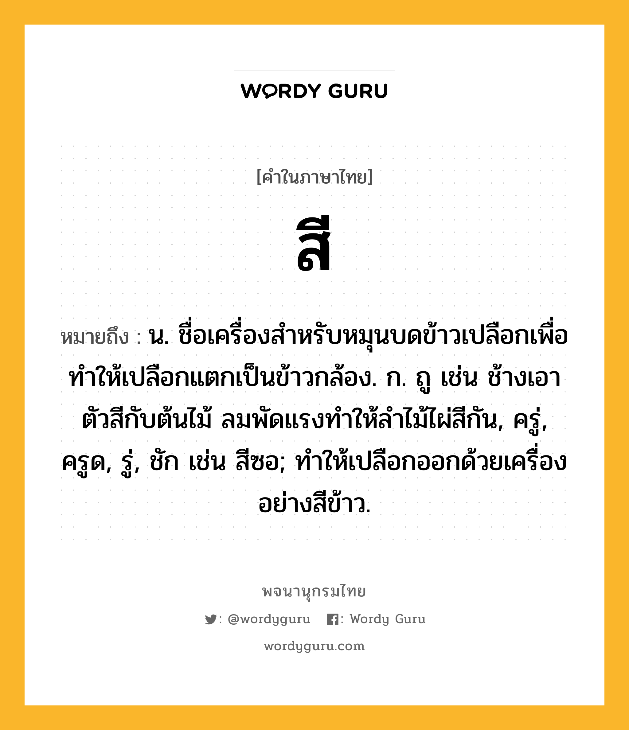 สี ความหมาย หมายถึงอะไร?, คำในภาษาไทย สี หมายถึง น. ชื่อเครื่องสําหรับหมุนบดข้าวเปลือกเพื่อทำให้เปลือกแตกเป็นข้าวกล้อง. ก. ถู เช่น ช้างเอาตัวสีกับต้นไม้ ลมพัดแรงทำให้ลำไม้ไผ่สีกัน, ครู่, ครูด, รู่, ชัก เช่น สีซอ; ทำให้เปลือกออกด้วยเครื่องอย่างสีข้าว.