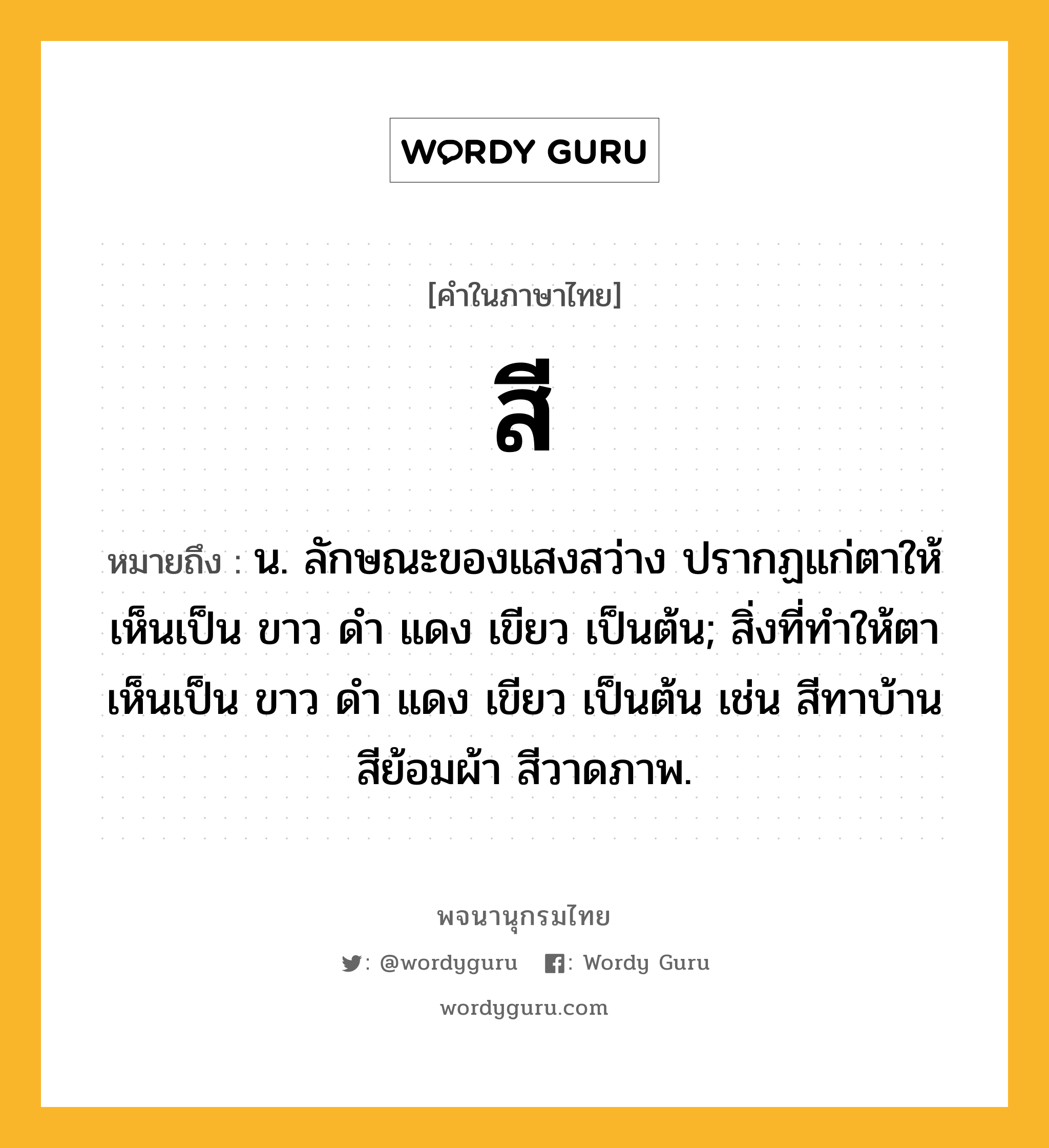 สี ความหมาย หมายถึงอะไร?, คำในภาษาไทย สี หมายถึง น. ลักษณะของแสงสว่าง ปรากฏแก่ตาให้เห็นเป็น ขาว ดํา แดง เขียว เป็นต้น; สิ่งที่ทําให้ตาเห็นเป็น ขาว ดํา แดง เขียว เป็นต้น เช่น สีทาบ้าน สีย้อมผ้า สีวาดภาพ.