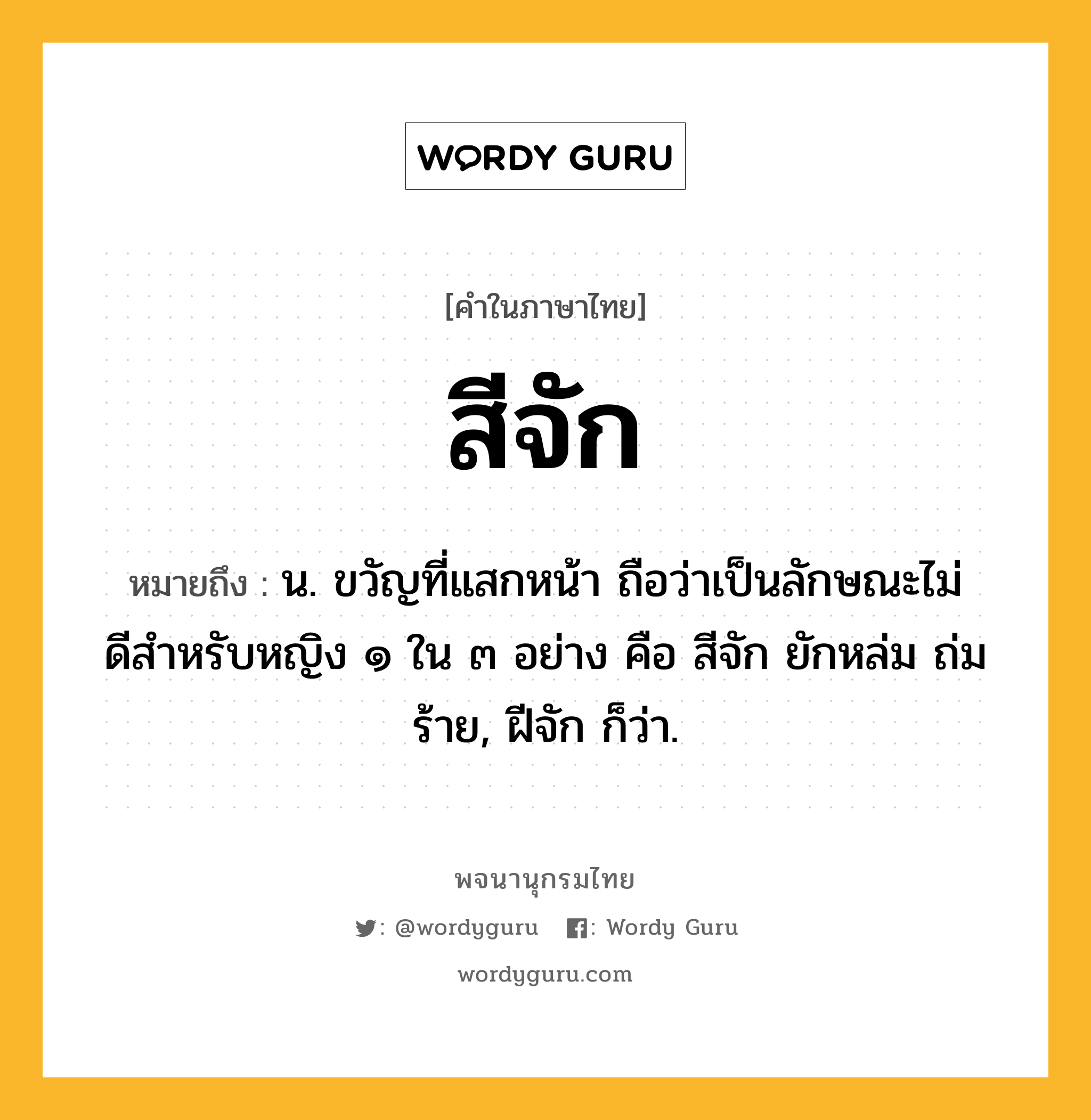 สีจัก ความหมาย หมายถึงอะไร?, คำในภาษาไทย สีจัก หมายถึง น. ขวัญที่แสกหน้า ถือว่าเป็นลักษณะไม่ดีสําหรับหญิง ๑ ใน ๓ อย่าง คือ สีจัก ยักหล่ม ถ่มร้าย, ฝีจัก ก็ว่า.