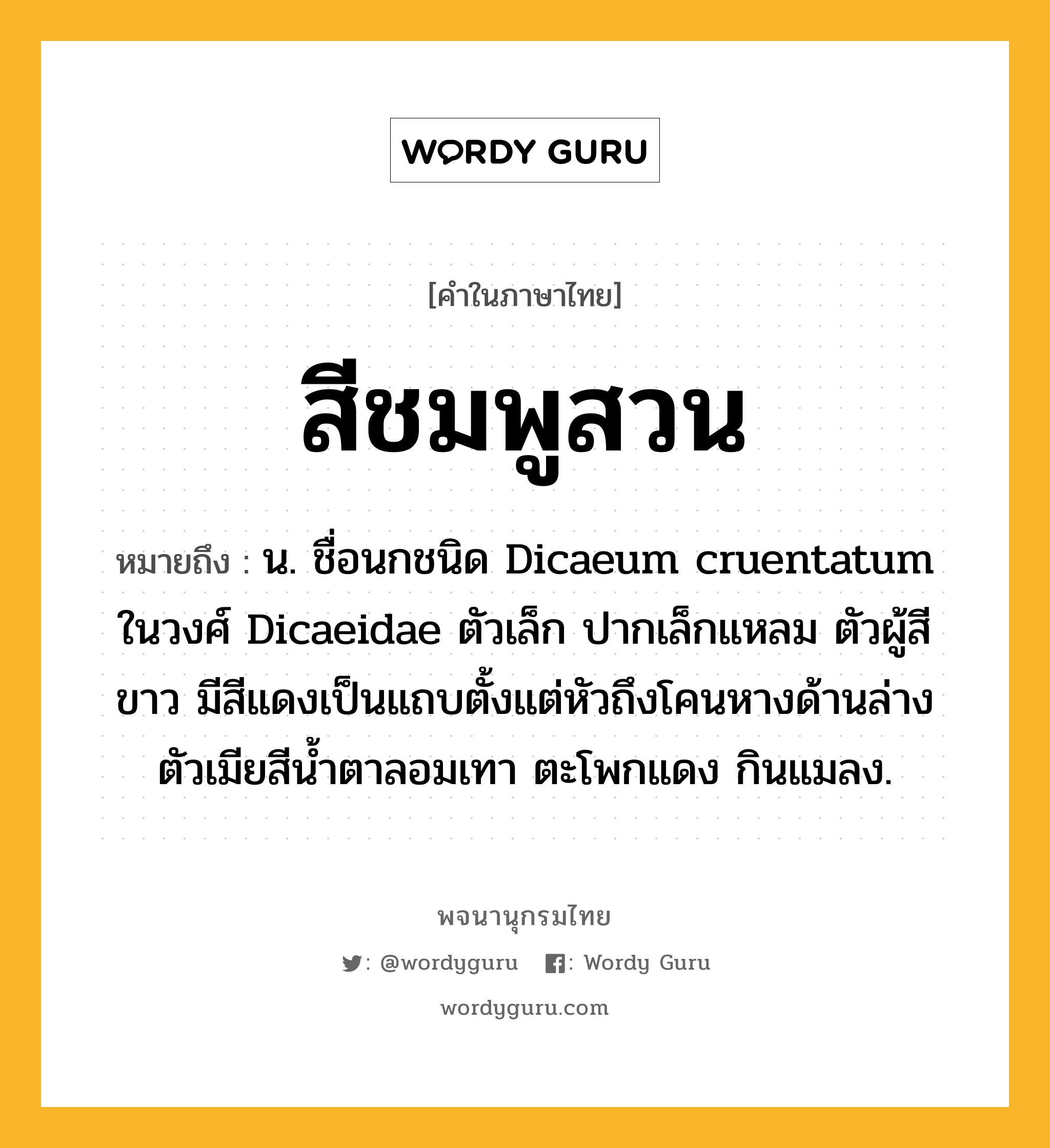 สีชมพูสวน ความหมาย หมายถึงอะไร?, คำในภาษาไทย สีชมพูสวน หมายถึง น. ชื่อนกชนิด Dicaeum cruentatum ในวงศ์ Dicaeidae ตัวเล็ก ปากเล็กแหลม ตัวผู้สีขาว มีสีแดงเป็นแถบตั้งแต่หัวถึงโคนหางด้านล่าง ตัวเมียสีนํ้าตาลอมเทา ตะโพกแดง กินแมลง.